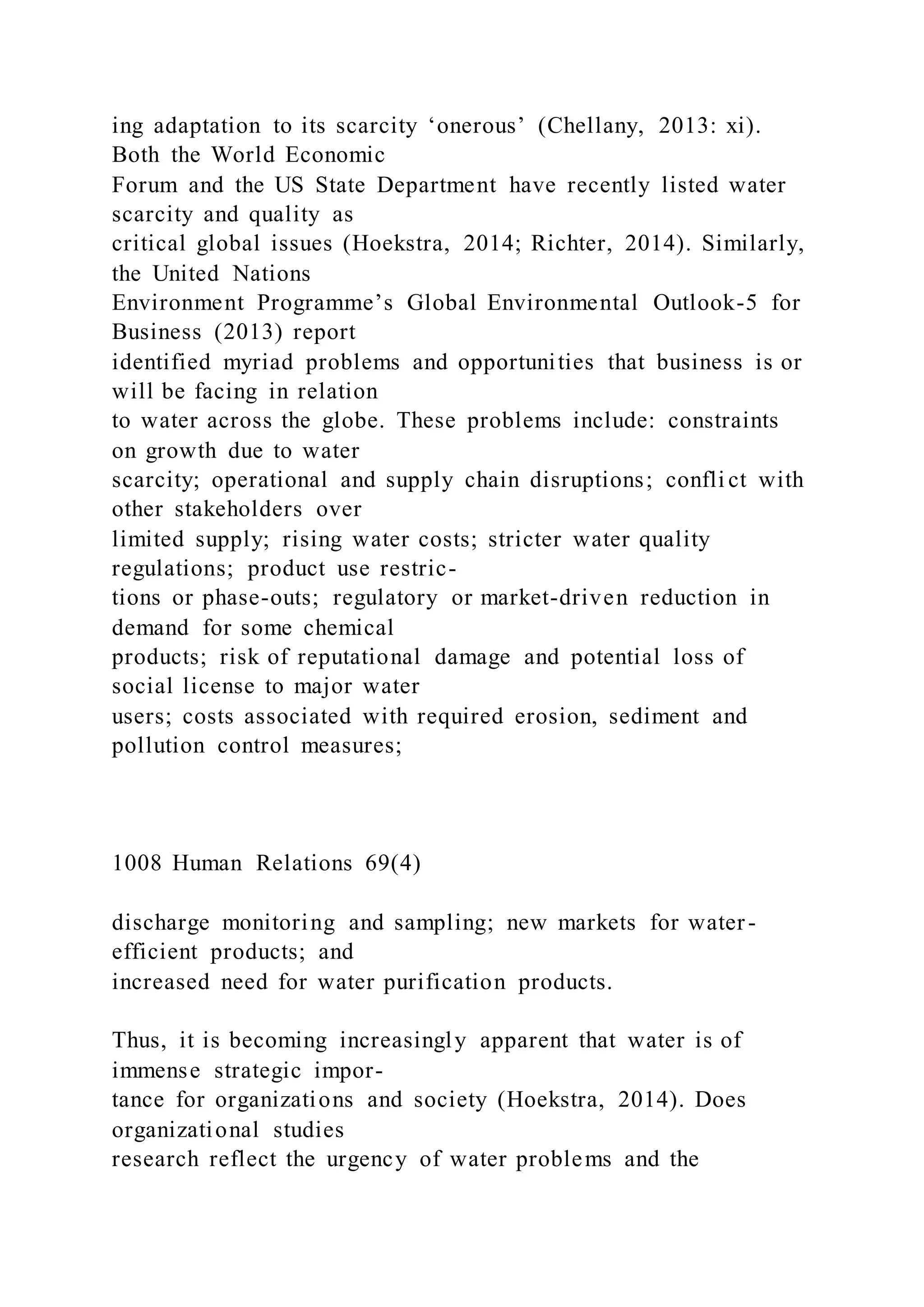 ing adaptation to its scarcity ‘onerous’ (Chellany, 2013: xi).
Both the World Economic
Forum and the US State Department have recently listed water
scarcity and quality as
critical global issues (Hoekstra, 2014; Richter, 2014). Similarly,
the United Nations
Environment Programme’s Global Environmental Outlook-5 for
Business (2013) report
identified myriad problems and opportunities that business is or
will be facing in relation
to water across the globe. These problems include: constraints
on growth due to water
scarcity; operational and supply chain disruptions; confli ct with
other stakeholders over
limited supply; rising water costs; stricter water quality
regulations; product use restric-
tions or phase-outs; regulatory or market-driven reduction in
demand for some chemical
products; risk of reputational damage and potential loss of
social license to major water
users; costs associated with required erosion, sediment and
pollution control measures;
1008 Human Relations 69(4)
discharge monitoring and sampling; new markets for water-
efficient products; and
increased need for water purification products.
Thus, it is becoming increasingly apparent that water is of
immense strategic impor-
tance for organizations and society (Hoekstra, 2014). Does
organizational studies
research reflect the urgency of water problems and the
 