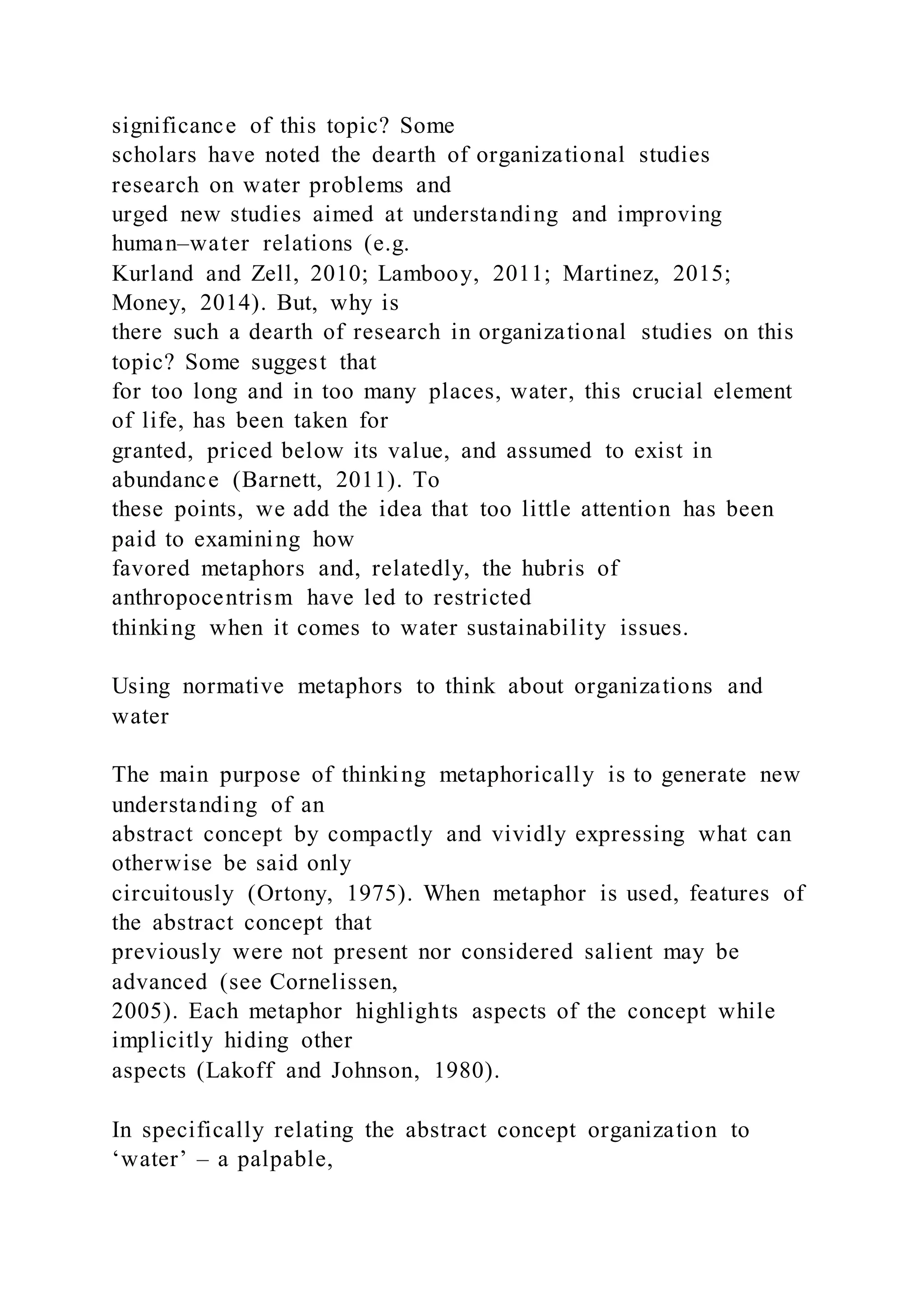 significance of this topic? Some
scholars have noted the dearth of organizational studies
research on water problems and
urged new studies aimed at understanding and improving
human–water relations (e.g.
Kurland and Zell, 2010; Lambooy, 2011; Martinez, 2015;
Money, 2014). But, why is
there such a dearth of research in organizational studies on this
topic? Some suggest that
for too long and in too many places, water, this crucial element
of life, has been taken for
granted, priced below its value, and assumed to exist in
abundance (Barnett, 2011). To
these points, we add the idea that too little attention has been
paid to examining how
favored metaphors and, relatedly, the hubris of
anthropocentrism have led to restricted
thinking when it comes to water sustainability issues.
Using normative metaphors to think about organizations and
water
The main purpose of thinking metaphorically is to generate new
understanding of an
abstract concept by compactly and vividly expressing what can
otherwise be said only
circuitously (Ortony, 1975). When metaphor is used, features of
the abstract concept that
previously were not present nor considered salient may be
advanced (see Cornelissen,
2005). Each metaphor highlights aspects of the concept while
implicitly hiding other
aspects (Lakoff and Johnson, 1980).
In specifically relating the abstract concept organization to
‘water’ – a palpable,
 