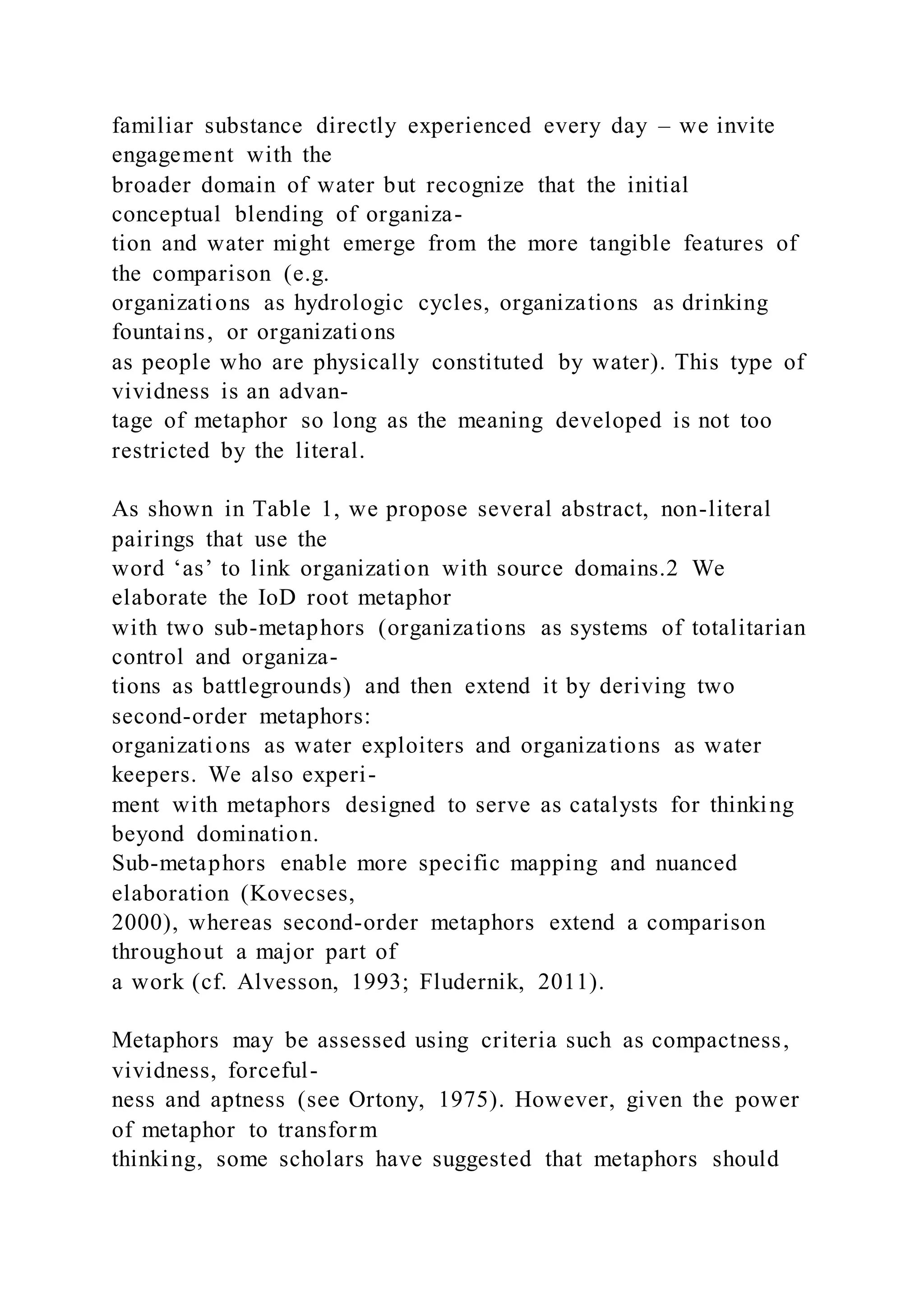 familiar substance directly experienced every day – we invite
engagement with the
broader domain of water but recognize that the initial
conceptual blending of organiza-
tion and water might emerge from the more tangible features of
the comparison (e.g.
organizations as hydrologic cycles, organizations as drinking
fountains, or organizations
as people who are physically constituted by water). This type of
vividness is an advan-
tage of metaphor so long as the meaning developed is not too
restricted by the literal.
As shown in Table 1, we propose several abstract, non-literal
pairings that use the
word ‘as’ to link organization with source domains.2 We
elaborate the IoD root metaphor
with two sub-metaphors (organizations as systems of totalitarian
control and organiza-
tions as battlegrounds) and then extend it by deriving two
second-order metaphors:
organizations as water exploiters and organizations as water
keepers. We also experi-
ment with metaphors designed to serve as catalysts for thinking
beyond domination.
Sub-metaphors enable more specific mapping and nuanced
elaboration (Kovecses,
2000), whereas second-order metaphors extend a comparison
throughout a major part of
a work (cf. Alvesson, 1993; Fludernik, 2011).
Metaphors may be assessed using criteria such as compactness,
vividness, forceful-
ness and aptness (see Ortony, 1975). However, given the power
of metaphor to transform
thinking, some scholars have suggested that metaphors should
 