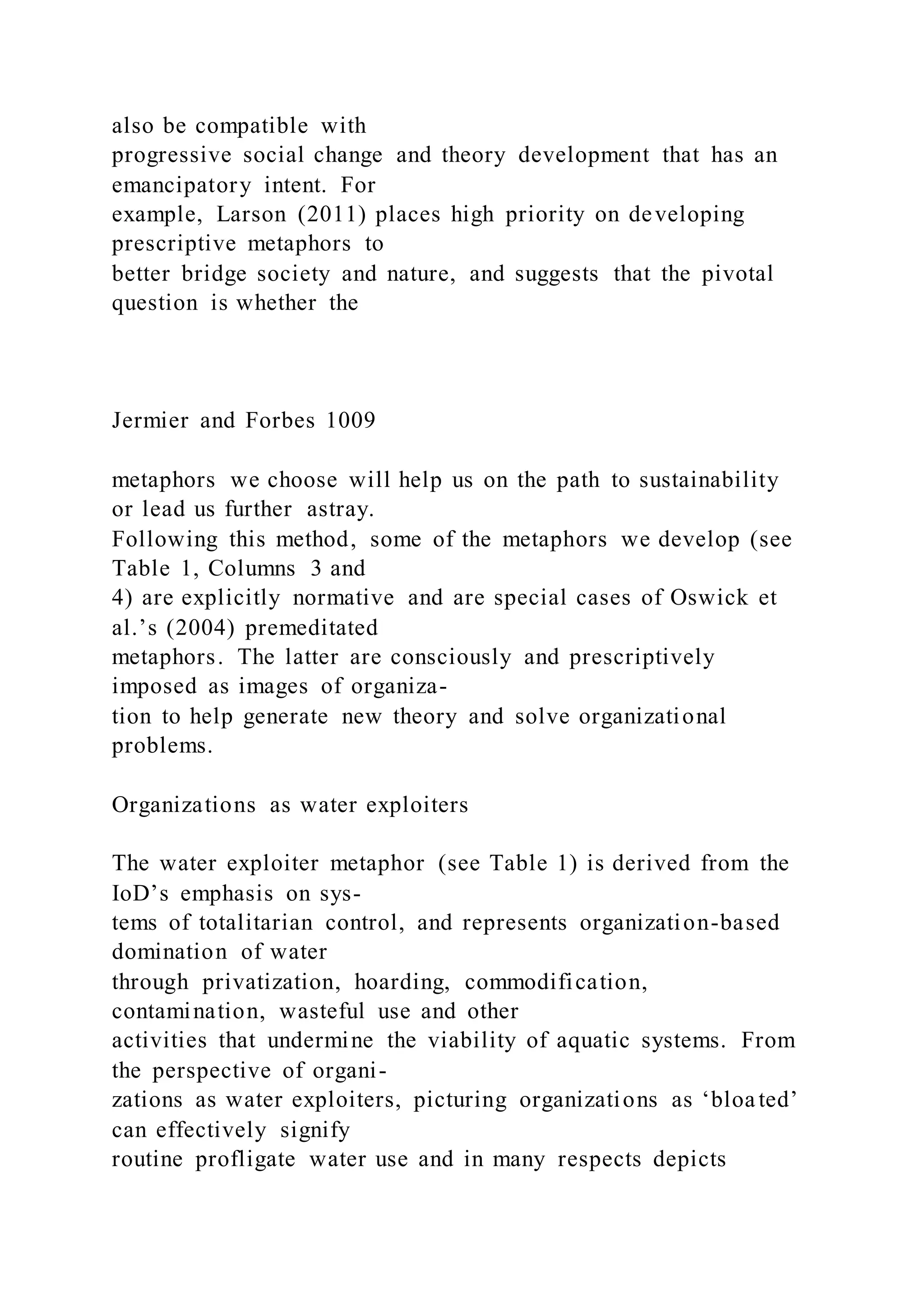 also be compatible with
progressive social change and theory development that has an
emancipatory intent. For
example, Larson (2011) places high priority on developing
prescriptive metaphors to
better bridge society and nature, and suggests that the pivotal
question is whether the
Jermier and Forbes 1009
metaphors we choose will help us on the path to sustainability
or lead us further astray.
Following this method, some of the metaphors we develop (see
Table 1, Columns 3 and
4) are explicitly normative and are special cases of Oswick et
al.’s (2004) premeditated
metaphors. The latter are consciously and prescriptively
imposed as images of organiza-
tion to help generate new theory and solve organizational
problems.
Organizations as water exploiters
The water exploiter metaphor (see Table 1) is derived from the
IoD’s emphasis on sys-
tems of totalitarian control, and represents organization-based
domination of water
through privatization, hoarding, commodification,
contamination, wasteful use and other
activities that undermine the viability of aquatic systems. From
the perspective of organi-
zations as water exploiters, picturing organizations as ‘bloated’
can effectively signify
routine profligate water use and in many respects depicts
 