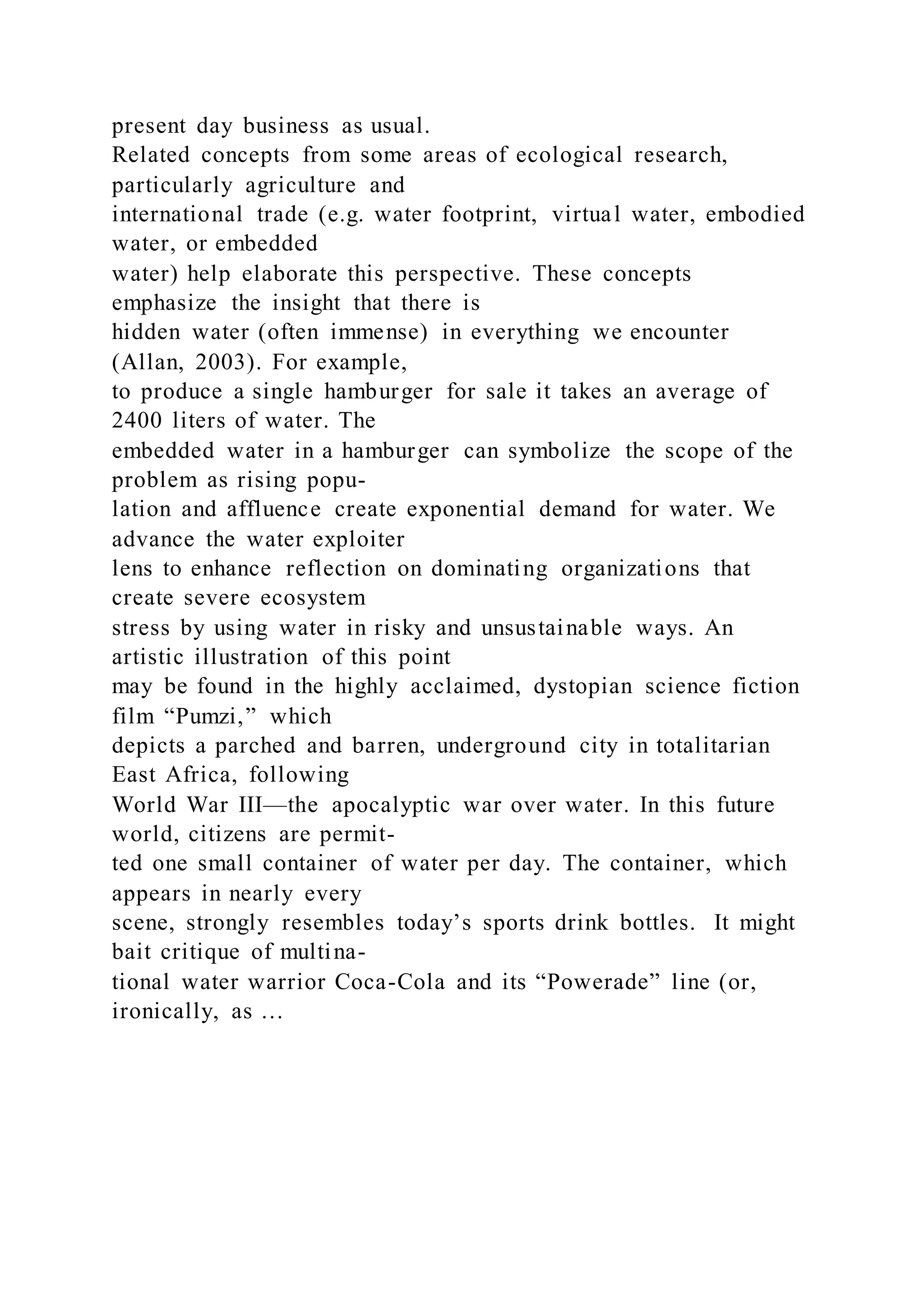 present day business as usual.
Related concepts from some areas of ecological research,
particularly agriculture and
international trade (e.g. water footprint, virtual water, embodied
water, or embedded
water) help elaborate this perspective. These concepts
emphasize the insight that there is
hidden water (often immense) in everything we encounter
(Allan, 2003). For example,
to produce a single hamburger for sale it takes an average of
2400 liters of water. The
embedded water in a hamburger can symbolize the scope of the
problem as rising popu-
lation and affluence create exponential demand for water. We
advance the water exploiter
lens to enhance reflection on dominating organizations that
create severe ecosystem
stress by using water in risky and unsustainable ways. An
artistic illustration of this point
may be found in the highly acclaimed, dystopian science fiction
film “Pumzi,” which
depicts a parched and barren, underground city in totalitarian
East Africa, following
World War III—the apocalyptic war over water. In this future
world, citizens are permit-
ted one small container of water per day. The container, which
appears in nearly every
scene, strongly resembles today’s sports drink bottles. It might
bait critique of multina-
tional water warrior Coca-Cola and its “Powerade” line (or,
ironically, as …
 