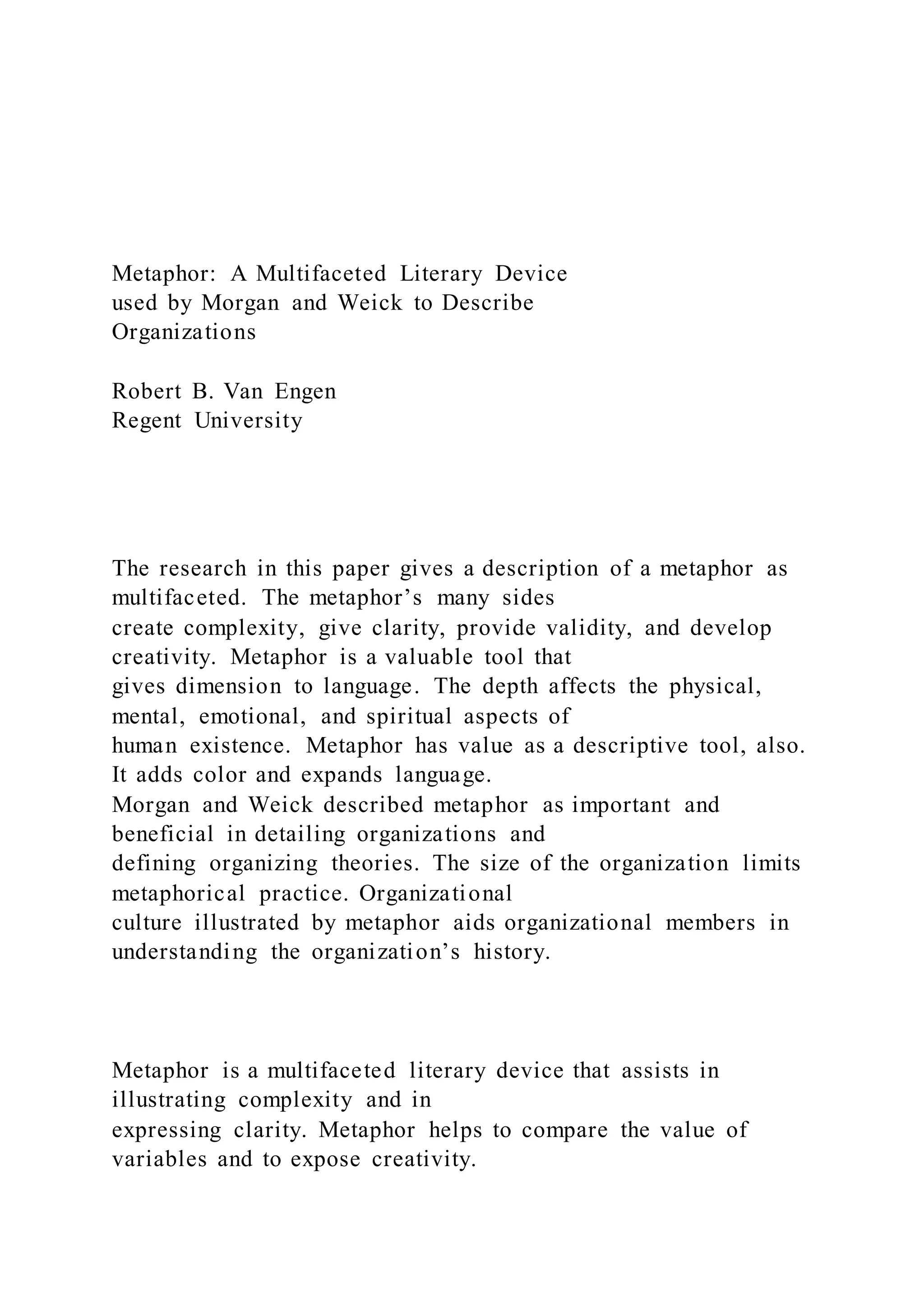 Metaphor: A Multifaceted Literary Device
used by Morgan and Weick to Describe
Organizations
Robert B. Van Engen
Regent University
The research in this paper gives a description of a metaphor as
multifaceted. The metaphor’s many sides
create complexity, give clarity, provide validity, and develop
creativity. Metaphor is a valuable tool that
gives dimension to language. The depth affects the physical,
mental, emotional, and spiritual aspects of
human existence. Metaphor has value as a descriptive tool, also.
It adds color and expands language.
Morgan and Weick described metaphor as important and
beneficial in detailing organizations and
defining organizing theories. The size of the organization limits
metaphorical practice. Organizational
culture illustrated by metaphor aids organizational members in
understanding the organization’s history.
Metaphor is a multifaceted literary device that assists in
illustrating complexity and in
expressing clarity. Metaphor helps to compare the value of
variables and to expose creativity.
 
