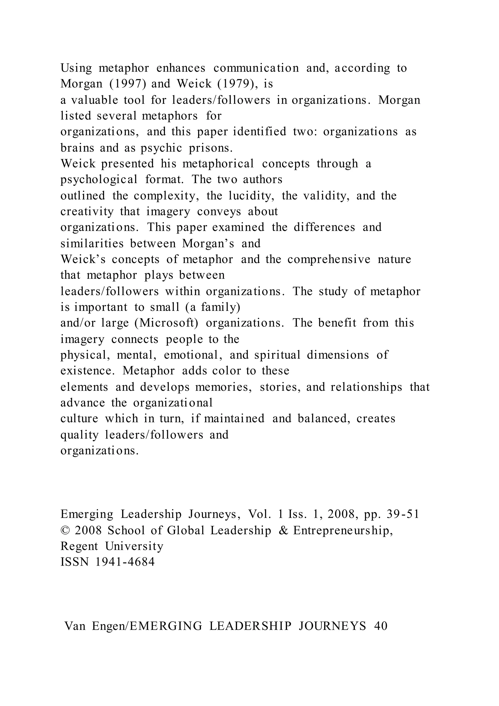 Using metaphor enhances communication and, according to
Morgan (1997) and Weick (1979), is
a valuable tool for leaders/followers in organizations. Morgan
listed several metaphors for
organizations, and this paper identified two: organizations as
brains and as psychic prisons.
Weick presented his metaphorical concepts through a
psychological format. The two authors
outlined the complexity, the lucidity, the validity, and the
creativity that imagery conveys about
organizations. This paper examined the differences and
similarities between Morgan’s and
Weick’s concepts of metaphor and the comprehensive nature
that metaphor plays between
leaders/followers within organizations. The study of metaphor
is important to small (a family)
and/or large (Microsoft) organizations. The benefit from this
imagery connects people to the
physical, mental, emotional, and spiritual dimensions of
existence. Metaphor adds color to these
elements and develops memories, stories, and relationships that
advance the organizational
culture which in turn, if maintained and balanced, creates
quality leaders/followers and
organizations.
Emerging Leadership Journeys, Vol. 1 Iss. 1, 2008, pp. 39-51
© 2008 School of Global Leadership & Entrepreneurship,
Regent University
ISSN 1941-4684
Van Engen/EMERGING LEADERSHIP JOURNEYS 40
 