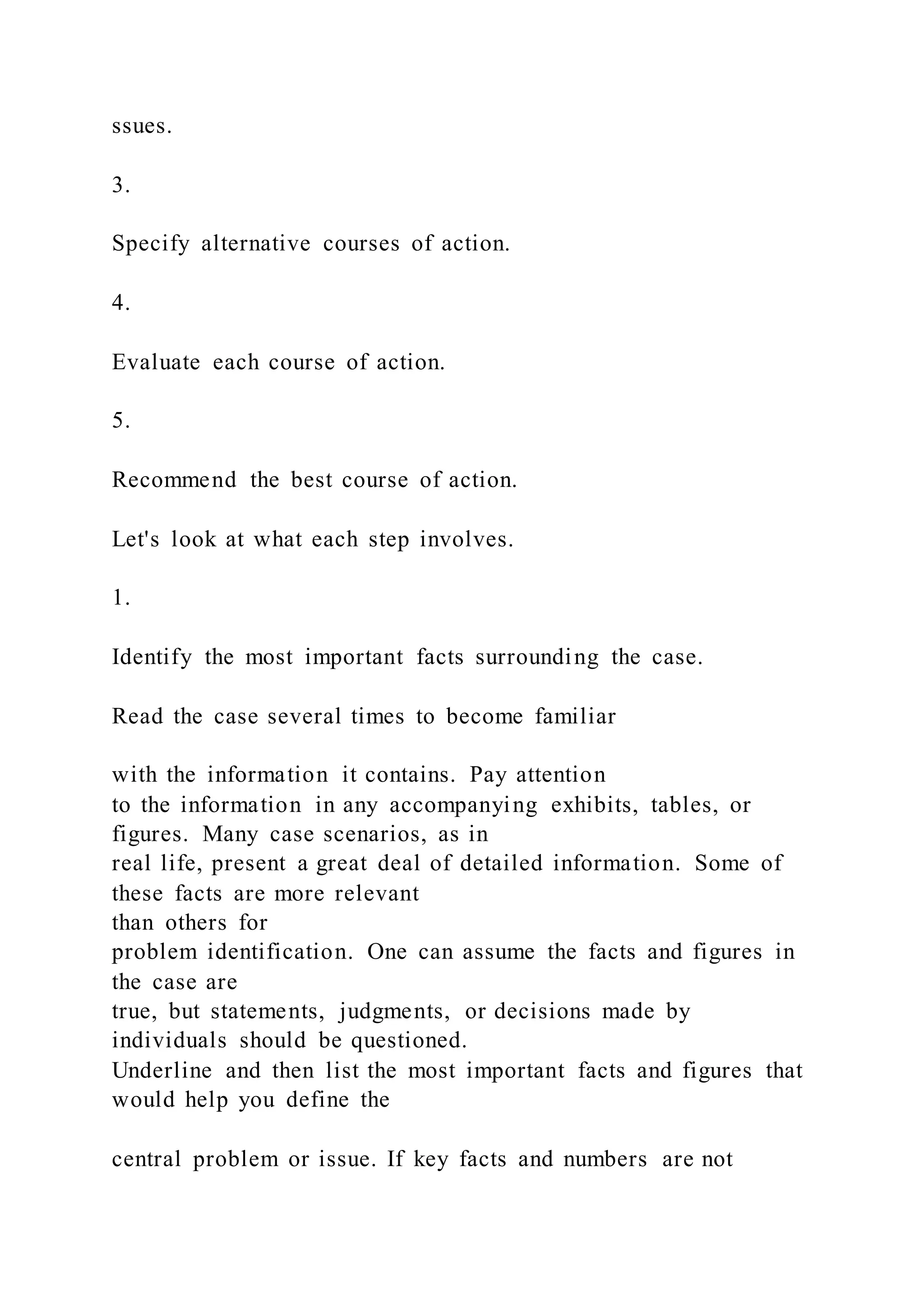 ssues.
3.
Specify alternative courses of action.
4.
Evaluate each course of action.
5.
Recommend the best course of action.
Let's look at what each step involves.
1.
Identify the most important facts surrounding the case.
Read the case several times to become familiar
with the information it contains. Pay attention
to the information in any accompanying exhibits, tables, or
figures. Many case scenarios, as in
real life, present a great deal of detailed information. Some of
these facts are more relevant
than others for
problem identification. One can assume the facts and figures in
the case are
true, but statements, judgments, or decisions made by
individuals should be questioned.
Underline and then list the most important facts and figures that
would help you define the
central problem or issue. If key facts and numbers are not
 