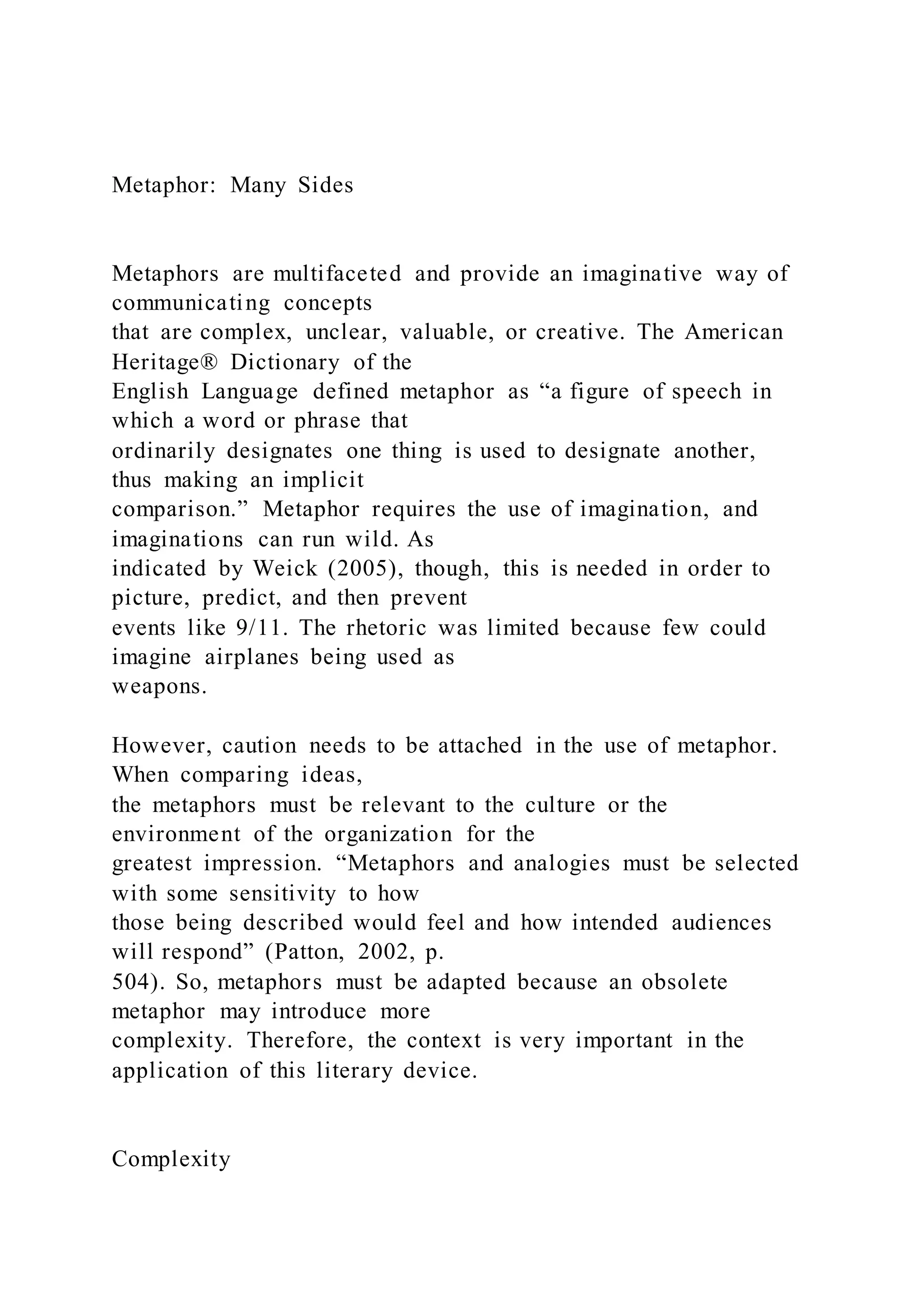 Metaphor: Many Sides
Metaphors are multifaceted and provide an imaginative way of
communicating concepts
that are complex, unclear, valuable, or creative. The American
Heritage® Dictionary of the
English Language defined metaphor as “a figure of speech in
which a word or phrase that
ordinarily designates one thing is used to designate another,
thus making an implicit
comparison.” Metaphor requires the use of imagination, and
imaginations can run wild. As
indicated by Weick (2005), though, this is needed in order to
picture, predict, and then prevent
events like 9/11. The rhetoric was limited because few could
imagine airplanes being used as
weapons.
However, caution needs to be attached in the use of metaphor.
When comparing ideas,
the metaphors must be relevant to the culture or the
environment of the organization for the
greatest impression. “Metaphors and analogies must be selected
with some sensitivity to how
those being described would feel and how intended audiences
will respond” (Patton, 2002, p.
504). So, metaphors must be adapted because an obsolete
metaphor may introduce more
complexity. Therefore, the context is very important in the
application of this literary device.
Complexity
 