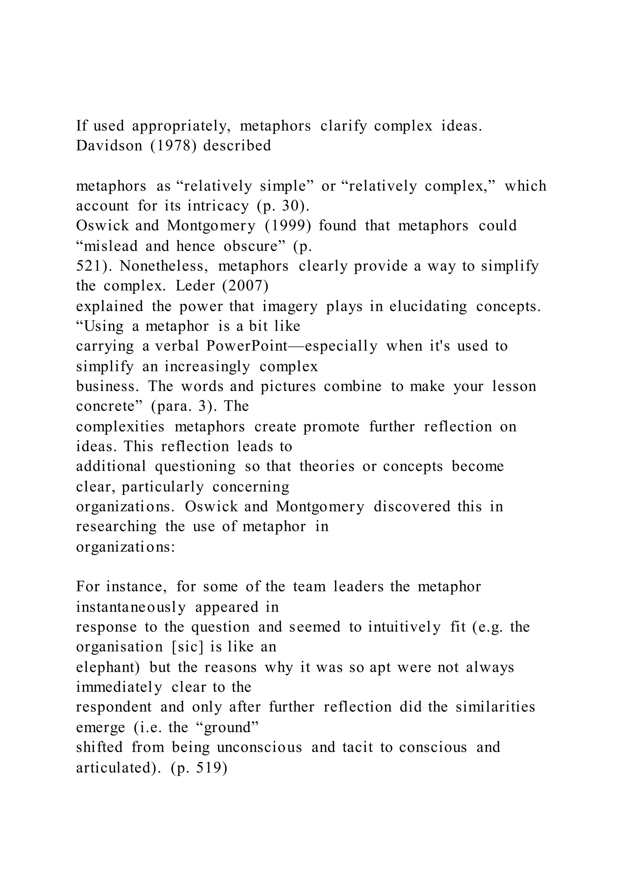 If used appropriately, metaphors clarify complex ideas.
Davidson (1978) described
metaphors as “relatively simple” or “relatively complex,” which
account for its intricacy (p. 30).
Oswick and Montgomery (1999) found that metaphors could
“mislead and hence obscure” (p.
521). Nonetheless, metaphors clearly provide a way to simplify
the complex. Leder (2007)
explained the power that imagery plays in elucidating concepts.
“Using a metaphor is a bit like
carrying a verbal PowerPoint—especially when it's used to
simplify an increasingly complex
business. The words and pictures combine to make your lesson
concrete” (para. 3). The
complexities metaphors create promote further reflection on
ideas. This reflection leads to
additional questioning so that theories or concepts become
clear, particularly concerning
organizations. Oswick and Montgomery discovered this in
researching the use of metaphor in
organizations:
For instance, for some of the team leaders the metaphor
instantaneously appeared in
response to the question and seemed to intuitively fit (e.g. the
organisation [sic] is like an
elephant) but the reasons why it was so apt were not always
immediately clear to the
respondent and only after further reflection did the similarities
emerge (i.e. the “ground”
shifted from being unconscious and tacit to conscious and
articulated). (p. 519)
 