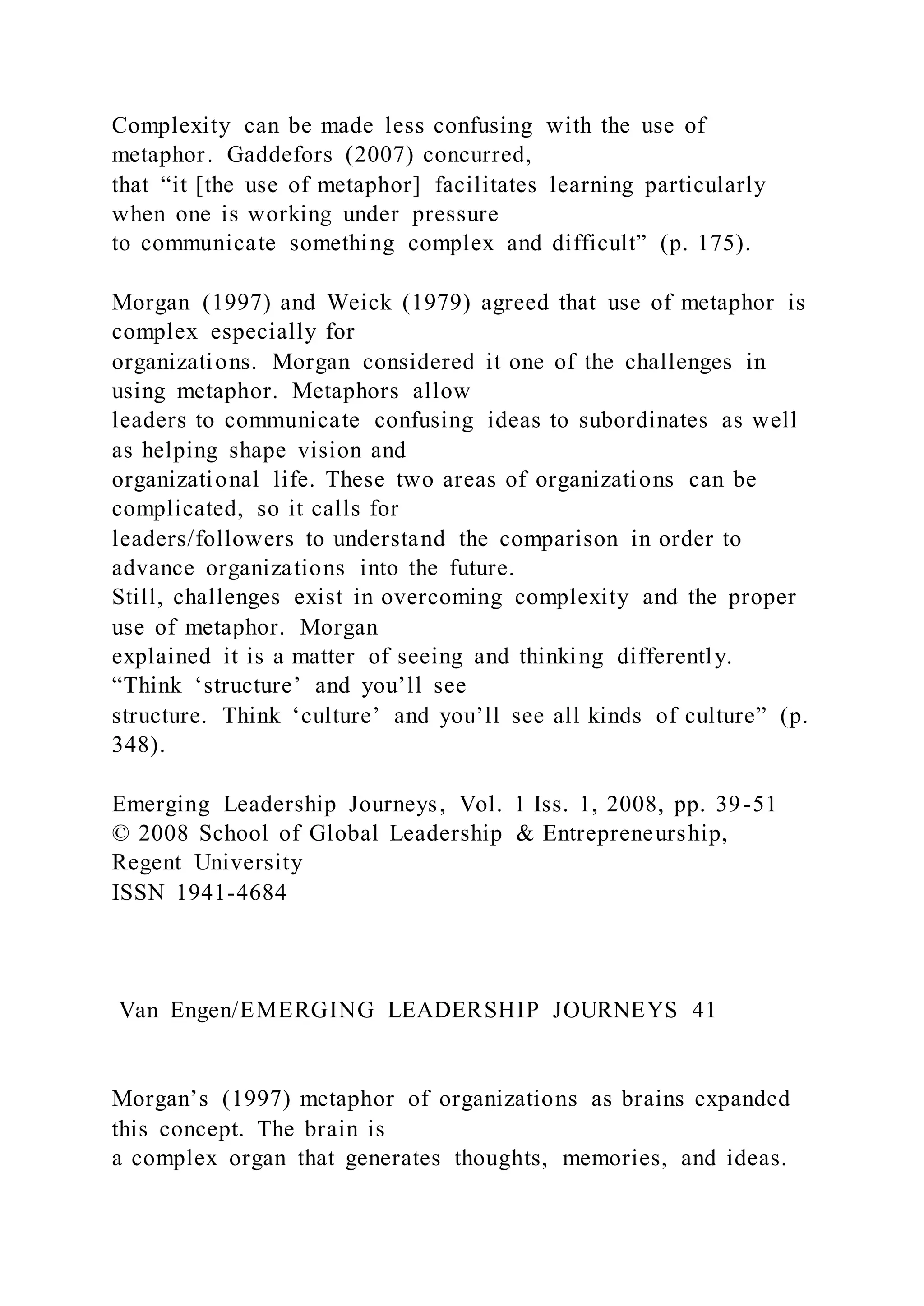 Complexity can be made less confusing with the use of
metaphor. Gaddefors (2007) concurred,
that “it [the use of metaphor] facilitates learning particularly
when one is working under pressure
to communicate something complex and difficult” (p. 175).
Morgan (1997) and Weick (1979) agreed that use of metaphor is
complex especially for
organizations. Morgan considered it one of the challenges in
using metaphor. Metaphors allow
leaders to communicate confusing ideas to subordinates as well
as helping shape vision and
organizational life. These two areas of organizations can be
complicated, so it calls for
leaders/followers to understand the comparison in order to
advance organizations into the future.
Still, challenges exist in overcoming complexity and the proper
use of metaphor. Morgan
explained it is a matter of seeing and thinking differently.
“Think ‘structure’ and you’ll see
structure. Think ‘culture’ and you’ll see all kinds of culture” (p.
348).
Emerging Leadership Journeys, Vol. 1 Iss. 1, 2008, pp. 39-51
© 2008 School of Global Leadership & Entrepreneurship,
Regent University
ISSN 1941-4684
Van Engen/EMERGING LEADERSHIP JOURNEYS 41
Morgan’s (1997) metaphor of organizations as brains expanded
this concept. The brain is
a complex organ that generates thoughts, memories, and ideas.
 