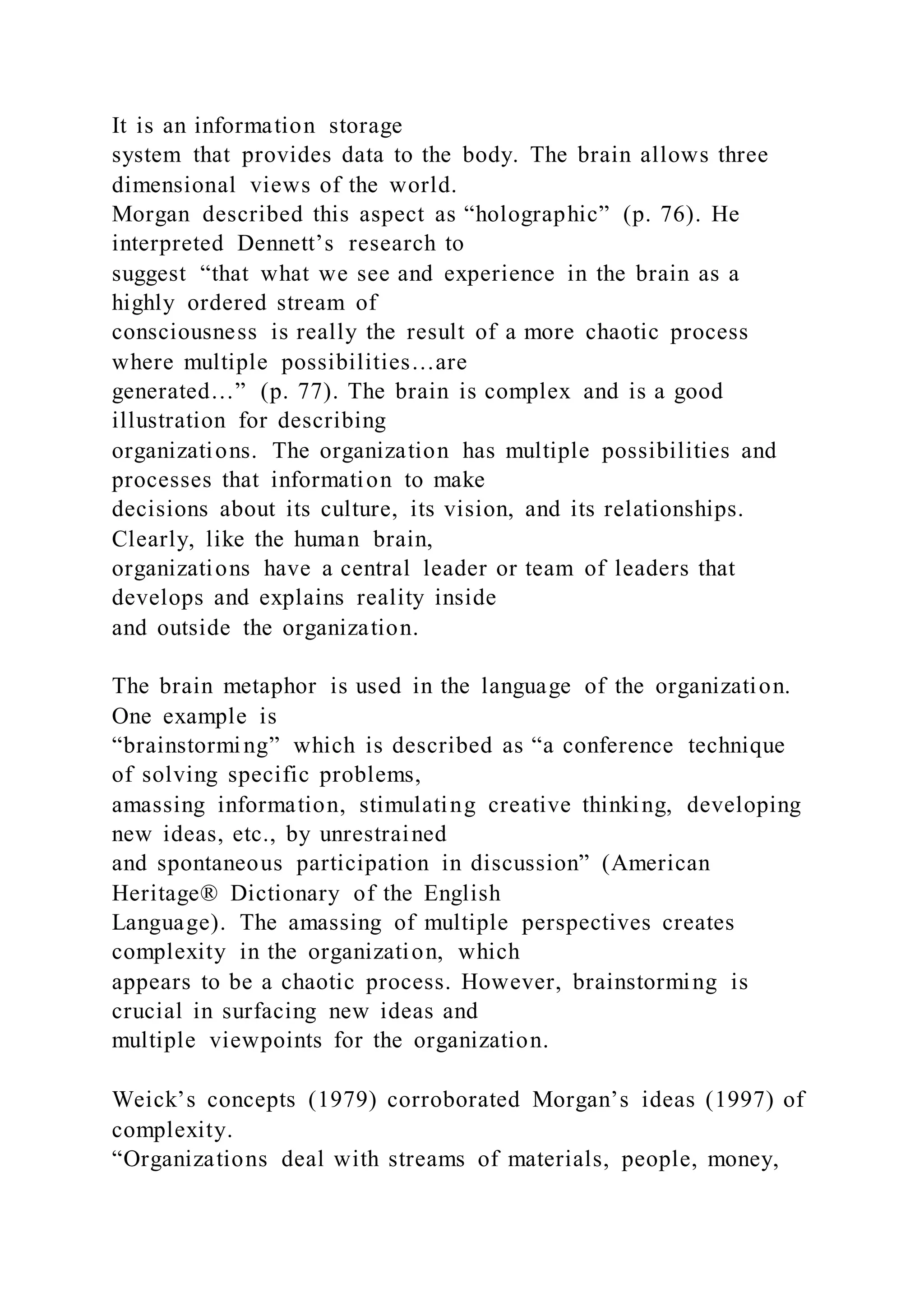It is an information storage
system that provides data to the body. The brain allows three
dimensional views of the world.
Morgan described this aspect as “holographic” (p. 76). He
interpreted Dennett’s research to
suggest “that what we see and experience in the brain as a
highly ordered stream of
consciousness is really the result of a more chaotic process
where multiple possibilities…are
generated…” (p. 77). The brain is complex and is a good
illustration for describing
organizations. The organization has multiple possibilities and
processes that information to make
decisions about its culture, its vision, and its relationships.
Clearly, like the human brain,
organizations have a central leader or team of leaders that
develops and explains reality inside
and outside the organization.
The brain metaphor is used in the language of the organization.
One example is
“brainstorming” which is described as “a conference technique
of solving specific problems,
amassing information, stimulating creative thinking, developing
new ideas, etc., by unrestrained
and spontaneous participation in discussion” (American
Heritage® Dictionary of the English
Language). The amassing of multiple perspectives creates
complexity in the organization, which
appears to be a chaotic process. However, brainstorming is
crucial in surfacing new ideas and
multiple viewpoints for the organization.
Weick’s concepts (1979) corroborated Morgan’s ideas (1997) of
complexity.
“Organizations deal with streams of materials, people, money,
 