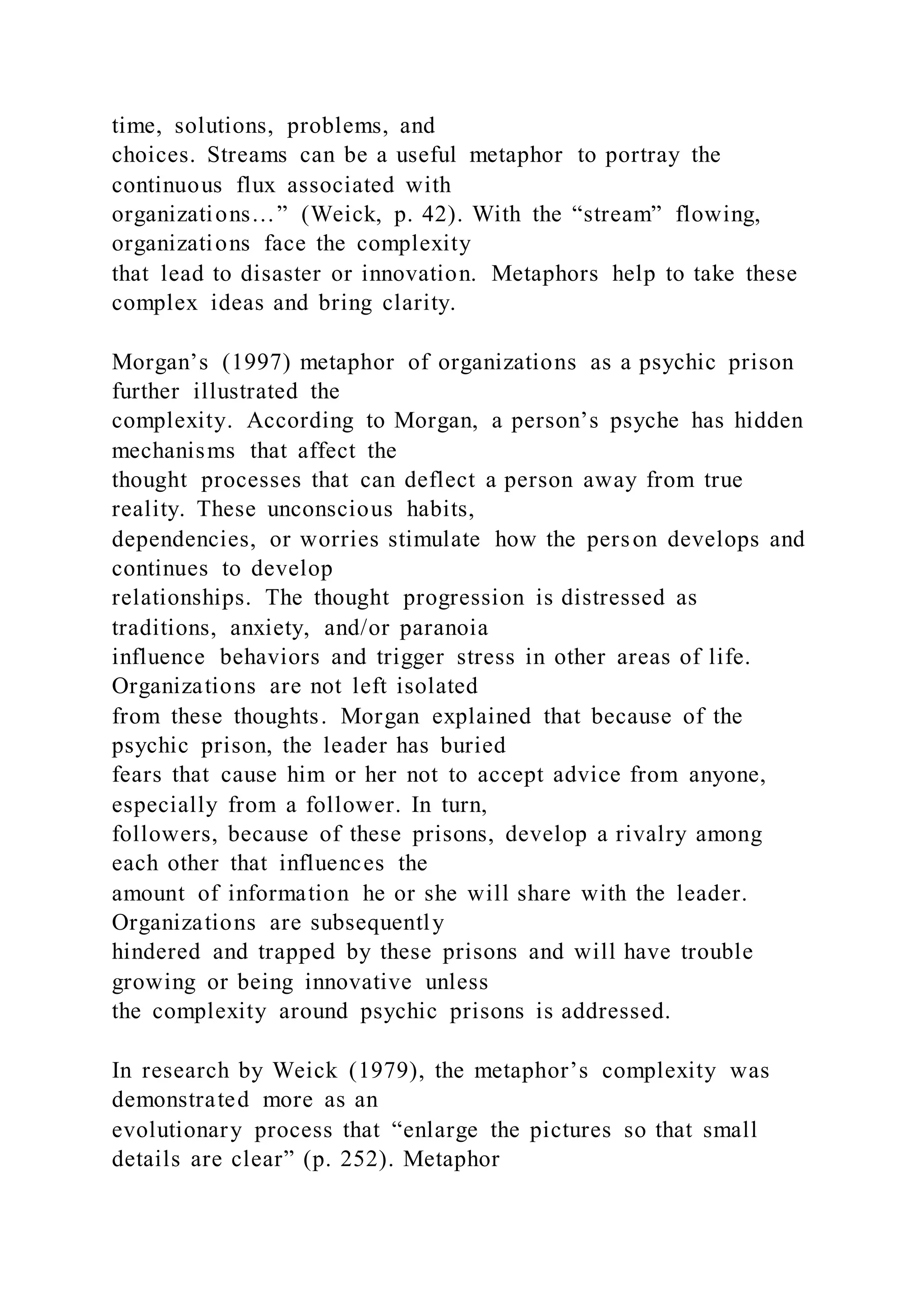 time, solutions, problems, and
choices. Streams can be a useful metaphor to portray the
continuous flux associated with
organizations…” (Weick, p. 42). With the “stream” flowing,
organizations face the complexity
that lead to disaster or innovation. Metaphors help to take these
complex ideas and bring clarity.
Morgan’s (1997) metaphor of organizations as a psychic prison
further illustrated the
complexity. According to Morgan, a person’s psyche has hidden
mechanisms that affect the
thought processes that can deflect a person away from true
reality. These unconscious habits,
dependencies, or worries stimulate how the person develops and
continues to develop
relationships. The thought progression is distressed as
traditions, anxiety, and/or paranoia
influence behaviors and trigger stress in other areas of life.
Organizations are not left isolated
from these thoughts. Morgan explained that because of the
psychic prison, the leader has buried
fears that cause him or her not to accept advice from anyone,
especially from a follower. In turn,
followers, because of these prisons, develop a rivalry among
each other that influences the
amount of information he or she will share with the leader.
Organizations are subsequently
hindered and trapped by these prisons and will have trouble
growing or being innovative unless
the complexity around psychic prisons is addressed.
In research by Weick (1979), the metaphor’s complexity was
demonstrated more as an
evolutionary process that “enlarge the pictures so that small
details are clear” (p. 252). Metaphor
 