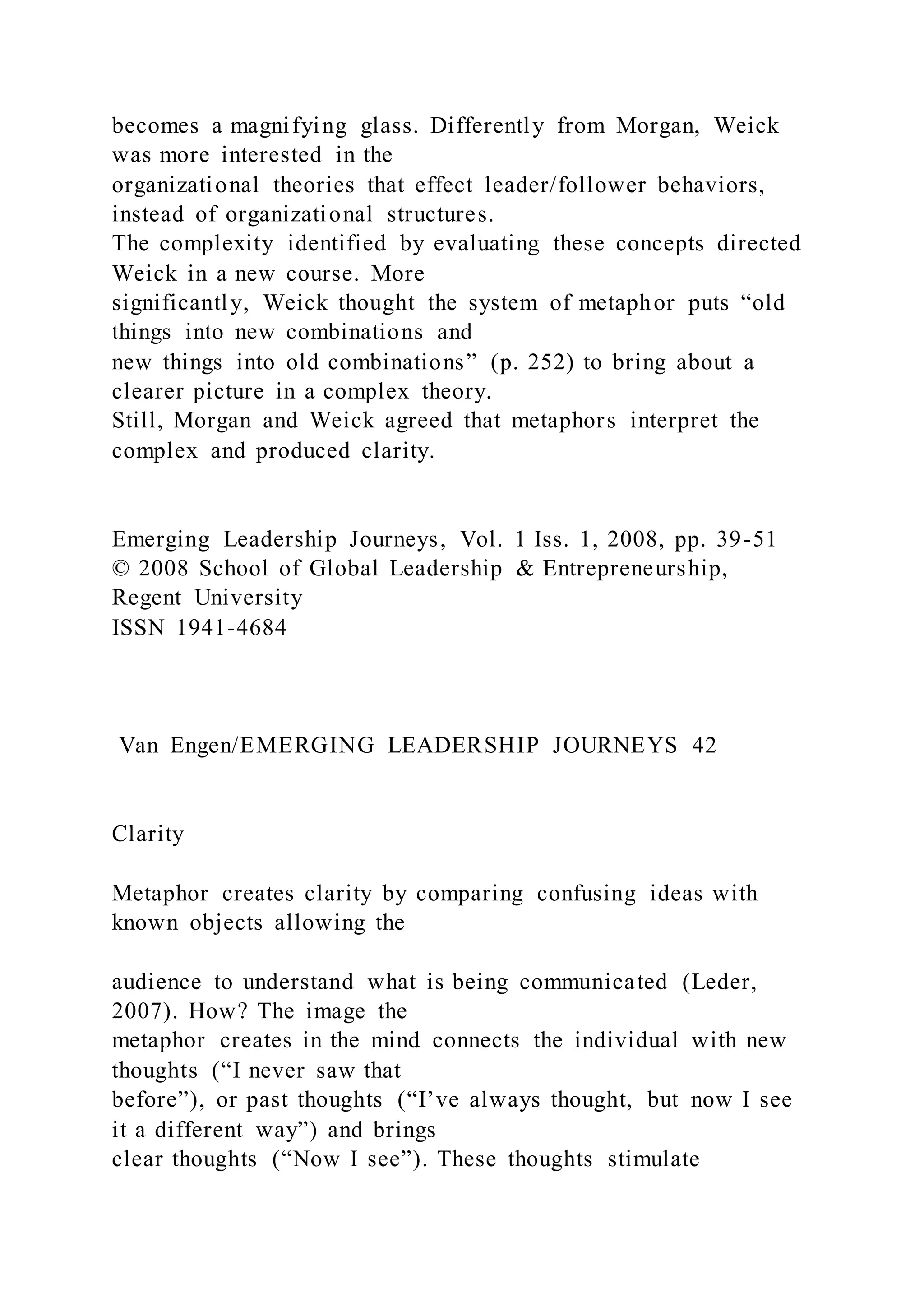 becomes a magnifying glass. Differently from Morgan, Weick
was more interested in the
organizational theories that effect leader/follower behaviors,
instead of organizational structures.
The complexity identified by evaluating these concepts directed
Weick in a new course. More
significantly, Weick thought the system of metaphor puts “old
things into new combinations and
new things into old combinations” (p. 252) to bring about a
clearer picture in a complex theory.
Still, Morgan and Weick agreed that metaphors interpret the
complex and produced clarity.
Emerging Leadership Journeys, Vol. 1 Iss. 1, 2008, pp. 39-51
© 2008 School of Global Leadership & Entrepreneurship,
Regent University
ISSN 1941-4684
Van Engen/EMERGING LEADERSHIP JOURNEYS 42
Clarity
Metaphor creates clarity by comparing confusing ideas with
known objects allowing the
audience to understand what is being communicated (Leder,
2007). How? The image the
metaphor creates in the mind connects the individual with new
thoughts (“I never saw that
before”), or past thoughts (“I’ve always thought, but now I see
it a different way”) and brings
clear thoughts (“Now I see”). These thoughts stimulate
 