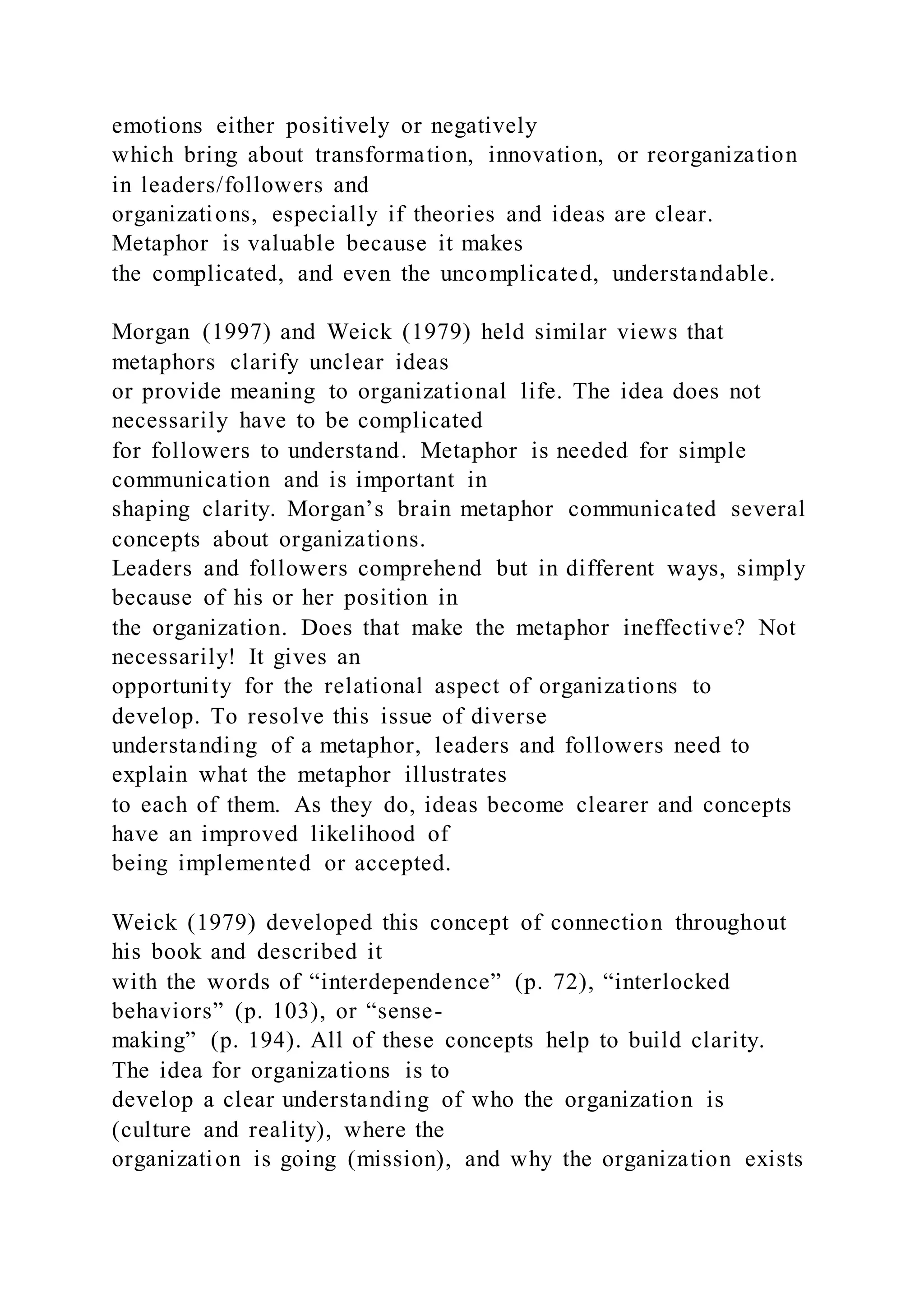 emotions either positively or negatively
which bring about transformation, innovation, or reorganization
in leaders/followers and
organizations, especially if theories and ideas are clear.
Metaphor is valuable because it makes
the complicated, and even the uncomplicated, understandable.
Morgan (1997) and Weick (1979) held similar views that
metaphors clarify unclear ideas
or provide meaning to organizational life. The idea does not
necessarily have to be complicated
for followers to understand. Metaphor is needed for simple
communication and is important in
shaping clarity. Morgan’s brain metaphor communicated several
concepts about organizations.
Leaders and followers comprehend but in different ways, simply
because of his or her position in
the organization. Does that make the metaphor ineffective? Not
necessarily! It gives an
opportunity for the relational aspect of organizations to
develop. To resolve this issue of diverse
understanding of a metaphor, leaders and followers need to
explain what the metaphor illustrates
to each of them. As they do, ideas become clearer and concepts
have an improved likelihood of
being implemented or accepted.
Weick (1979) developed this concept of connection throughout
his book and described it
with the words of “interdependence” (p. 72), “interlocked
behaviors” (p. 103), or “sense-
making” (p. 194). All of these concepts help to build clarity.
The idea for organizations is to
develop a clear understanding of who the organization is
(culture and reality), where the
organization is going (mission), and why the organization exists
 