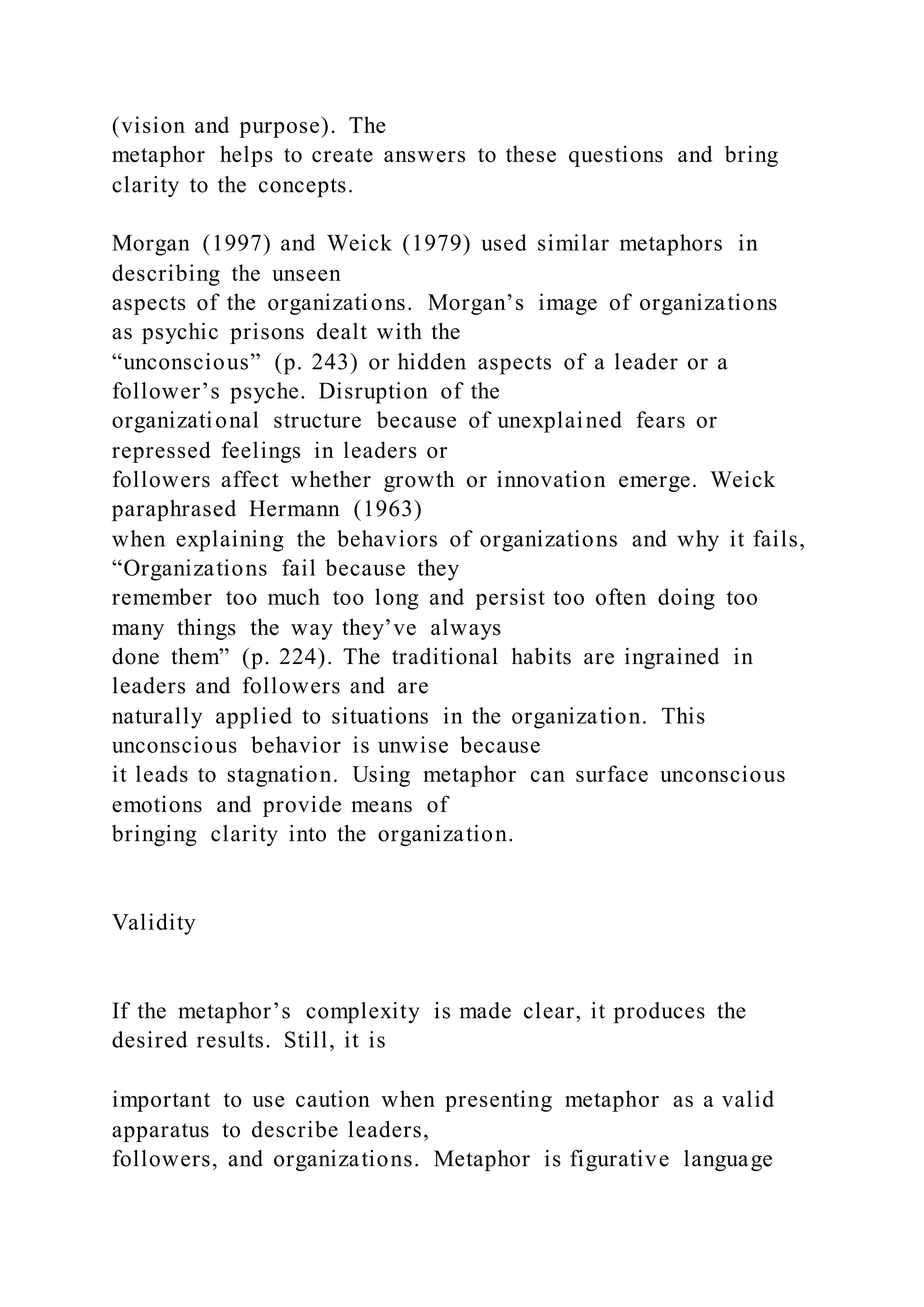 (vision and purpose). The
metaphor helps to create answers to these questions and bring
clarity to the concepts.
Morgan (1997) and Weick (1979) used similar metaphors in
describing the unseen
aspects of the organizations. Morgan’s image of organizations
as psychic prisons dealt with the
“unconscious” (p. 243) or hidden aspects of a leader or a
follower’s psyche. Disruption of the
organizational structure because of unexplained fears or
repressed feelings in leaders or
followers affect whether growth or innovation emerge. Weick
paraphrased Hermann (1963)
when explaining the behaviors of organizations and why it fails,
“Organizations fail because they
remember too much too long and persist too often doing too
many things the way they’ve always
done them” (p. 224). The traditional habits are ingrained in
leaders and followers and are
naturally applied to situations in the organization. This
unconscious behavior is unwise because
it leads to stagnation. Using metaphor can surface unconscious
emotions and provide means of
bringing clarity into the organization.
Validity
If the metaphor’s complexity is made clear, it produces the
desired results. Still, it is
important to use caution when presenting metaphor as a valid
apparatus to describe leaders,
followers, and organizations. Metaphor is figurative language
 