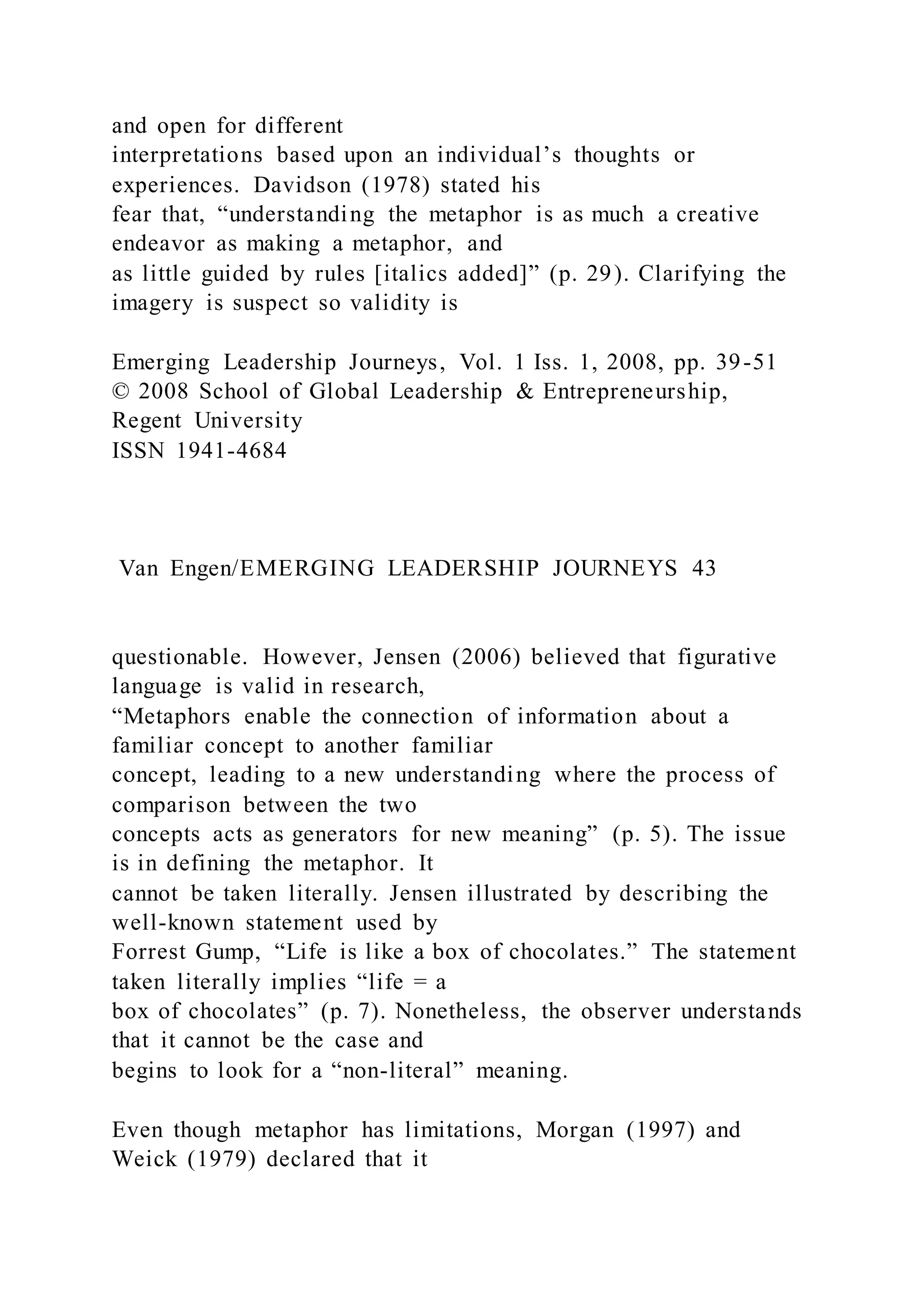 and open for different
interpretations based upon an individual’s thoughts or
experiences. Davidson (1978) stated his
fear that, “understanding the metaphor is as much a creative
endeavor as making a metaphor, and
as little guided by rules [italics added]” (p. 29). Clarifying the
imagery is suspect so validity is
Emerging Leadership Journeys, Vol. 1 Iss. 1, 2008, pp. 39-51
© 2008 School of Global Leadership & Entrepreneurship,
Regent University
ISSN 1941-4684
Van Engen/EMERGING LEADERSHIP JOURNEYS 43
questionable. However, Jensen (2006) believed that figurative
language is valid in research,
“Metaphors enable the connection of information about a
familiar concept to another familiar
concept, leading to a new understanding where the process of
comparison between the two
concepts acts as generators for new meaning” (p. 5). The issue
is in defining the metaphor. It
cannot be taken literally. Jensen illustrated by describing the
well-known statement used by
Forrest Gump, “Life is like a box of chocolates.” The statement
taken literally implies “life = a
box of chocolates” (p. 7). Nonetheless, the observer understands
that it cannot be the case and
begins to look for a “non-literal” meaning.
Even though metaphor has limitations, Morgan (1997) and
Weick (1979) declared that it
 