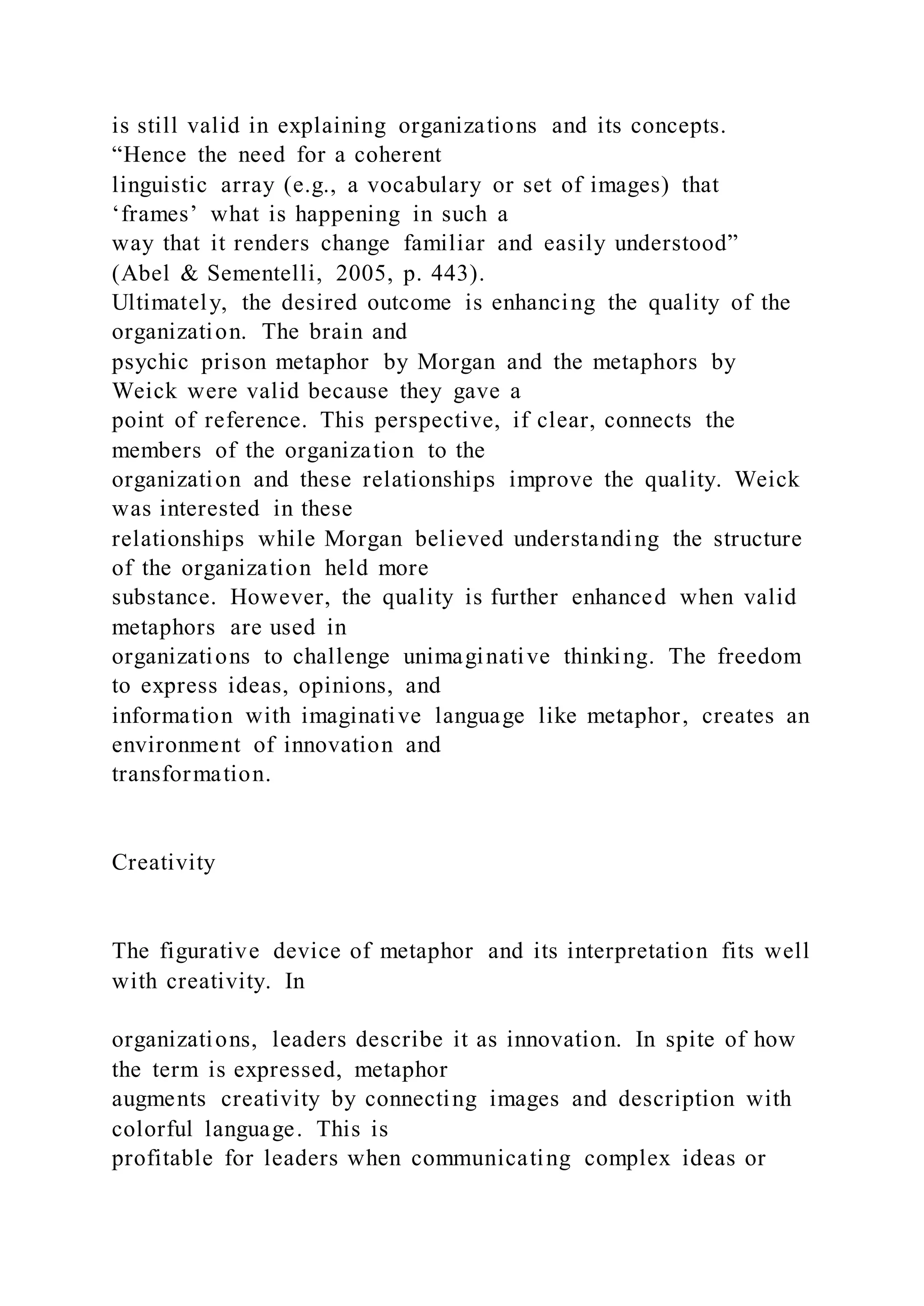 is still valid in explaining organizations and its concepts.
“Hence the need for a coherent
linguistic array (e.g., a vocabulary or set of images) that
‘frames’ what is happening in such a
way that it renders change familiar and easily understood”
(Abel & Sementelli, 2005, p. 443).
Ultimately, the desired outcome is enhancing the quality of the
organization. The brain and
psychic prison metaphor by Morgan and the metaphors by
Weick were valid because they gave a
point of reference. This perspective, if clear, connects the
members of the organization to the
organization and these relationships improve the quality. Weick
was interested in these
relationships while Morgan believed understanding the structure
of the organization held more
substance. However, the quality is further enhanced when valid
metaphors are used in
organizations to challenge unimaginative thinking. The freedom
to express ideas, opinions, and
information with imaginative language like metaphor, creates an
environment of innovation and
transformation.
Creativity
The figurative device of metaphor and its interpretation fits well
with creativity. In
organizations, leaders describe it as innovation. In spite of how
the term is expressed, metaphor
augments creativity by connecting images and description with
colorful language. This is
profitable for leaders when communicating complex ideas or
 