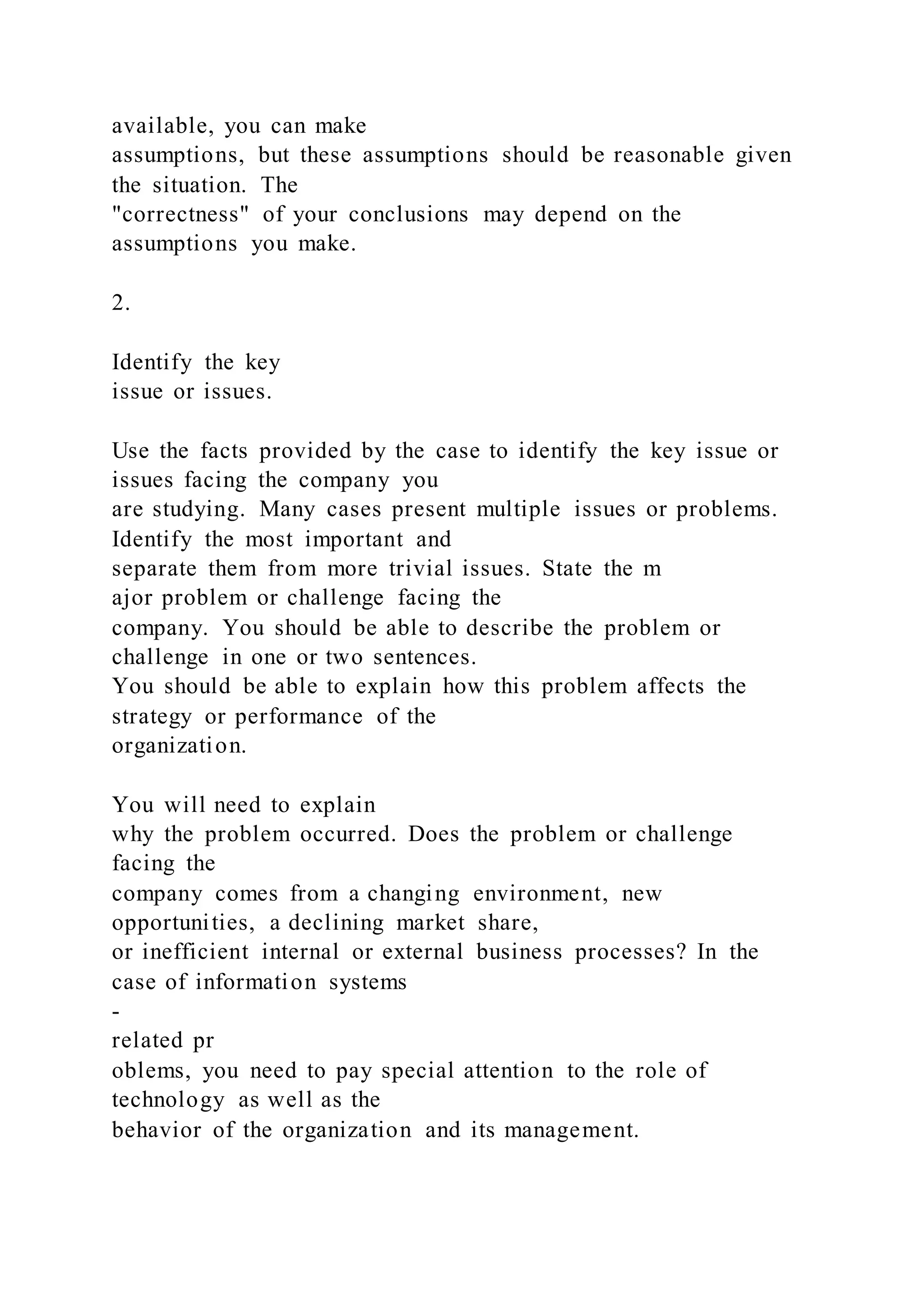 available, you can make
assumptions, but these assumptions should be reasonable given
the situation. The
"correctness" of your conclusions may depend on the
assumptions you make.
2.
Identify the key
issue or issues.
Use the facts provided by the case to identify the key issue or
issues facing the company you
are studying. Many cases present multiple issues or problems.
Identify the most important and
separate them from more trivial issues. State the m
ajor problem or challenge facing the
company. You should be able to describe the problem or
challenge in one or two sentences.
You should be able to explain how this problem affects the
strategy or performance of the
organization.
You will need to explain
why the problem occurred. Does the problem or challenge
facing the
company comes from a changing environment, new
opportunities, a declining market share,
or inefficient internal or external business processes? In the
case of information systems
-
related pr
oblems, you need to pay special attention to the role of
technology as well as the
behavior of the organization and its management.
 