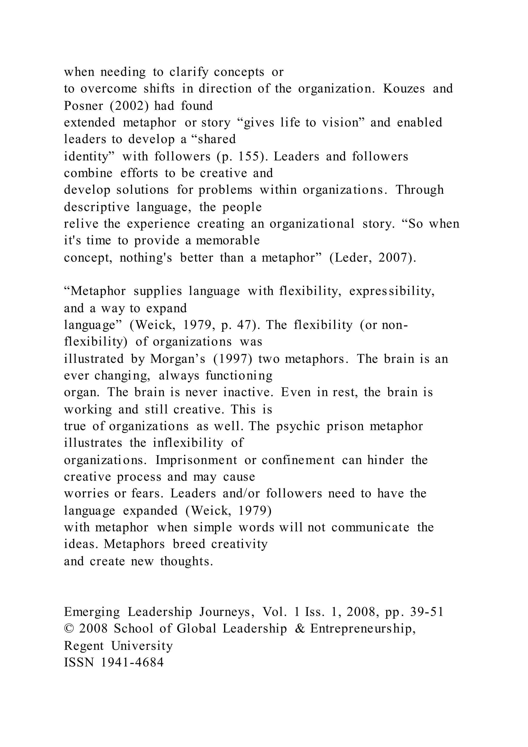 when needing to clarify concepts or
to overcome shifts in direction of the organization. Kouzes and
Posner (2002) had found
extended metaphor or story “gives life to vision” and enabled
leaders to develop a “shared
identity” with followers (p. 155). Leaders and followers
combine efforts to be creative and
develop solutions for problems within organizations. Through
descriptive language, the people
relive the experience creating an organizational story. “So when
it's time to provide a memorable
concept, nothing's better than a metaphor” (Leder, 2007).
“Metaphor supplies language with flexibility, expressibility,
and a way to expand
language” (Weick, 1979, p. 47). The flexibility (or non-
flexibility) of organizations was
illustrated by Morgan’s (1997) two metaphors. The brain is an
ever changing, always functioning
organ. The brain is never inactive. Even in rest, the brain is
working and still creative. This is
true of organizations as well. The psychic prison metaphor
illustrates the inflexibility of
organizations. Imprisonment or confinement can hinder the
creative process and may cause
worries or fears. Leaders and/or followers need to have the
language expanded (Weick, 1979)
with metaphor when simple words will not communicate the
ideas. Metaphors breed creativity
and create new thoughts.
Emerging Leadership Journeys, Vol. 1 Iss. 1, 2008, pp. 39-51
© 2008 School of Global Leadership & Entrepreneurship,
Regent University
ISSN 1941-4684
 
