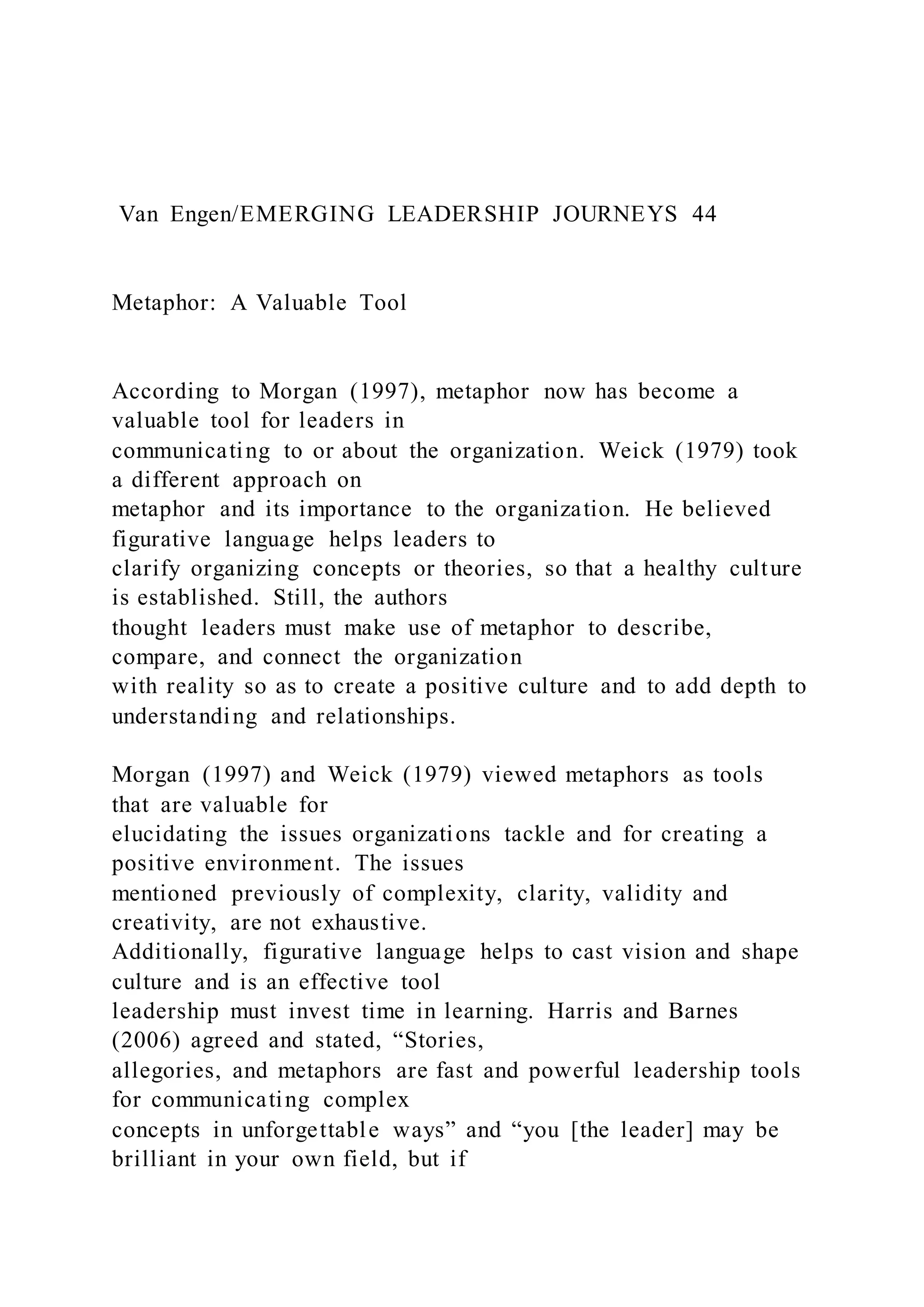 Van Engen/EMERGING LEADERSHIP JOURNEYS 44
Metaphor: A Valuable Tool
According to Morgan (1997), metaphor now has become a
valuable tool for leaders in
communicating to or about the organization. Weick (1979) took
a different approach on
metaphor and its importance to the organization. He believed
figurative language helps leaders to
clarify organizing concepts or theories, so that a healthy culture
is established. Still, the authors
thought leaders must make use of metaphor to describe,
compare, and connect the organization
with reality so as to create a positive culture and to add depth to
understanding and relationships.
Morgan (1997) and Weick (1979) viewed metaphors as tools
that are valuable for
elucidating the issues organizations tackle and for creating a
positive environment. The issues
mentioned previously of complexity, clarity, validity and
creativity, are not exhaustive.
Additionally, figurative language helps to cast vision and shape
culture and is an effective tool
leadership must invest time in learning. Harris and Barnes
(2006) agreed and stated, “Stories,
allegories, and metaphors are fast and powerful leadership tools
for communicating complex
concepts in unforgettable ways” and “you [the leader] may be
brilliant in your own field, but if
 