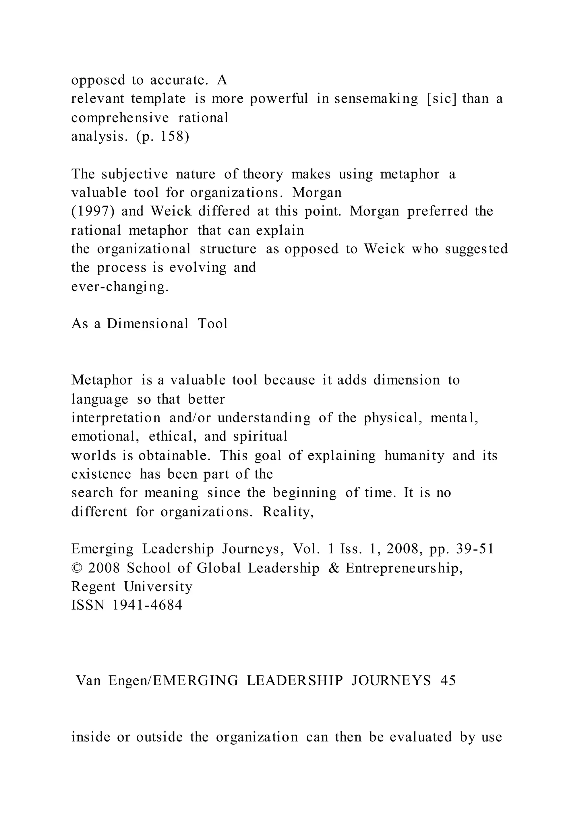 opposed to accurate. A
relevant template is more powerful in sensemaking [sic] than a
comprehensive rational
analysis. (p. 158)
The subjective nature of theory makes using metaphor a
valuable tool for organizations. Morgan
(1997) and Weick differed at this point. Morgan preferred the
rational metaphor that can explain
the organizational structure as opposed to Weick who suggested
the process is evolving and
ever-changing.
As a Dimensional Tool
Metaphor is a valuable tool because it adds dimension to
language so that better
interpretation and/or understanding of the physical, mental,
emotional, ethical, and spiritual
worlds is obtainable. This goal of explaining humanity and its
existence has been part of the
search for meaning since the beginning of time. It is no
different for organizations. Reality,
Emerging Leadership Journeys, Vol. 1 Iss. 1, 2008, pp. 39-51
© 2008 School of Global Leadership & Entrepreneurship,
Regent University
ISSN 1941-4684
Van Engen/EMERGING LEADERSHIP JOURNEYS 45
inside or outside the organization can then be evaluated by use
 