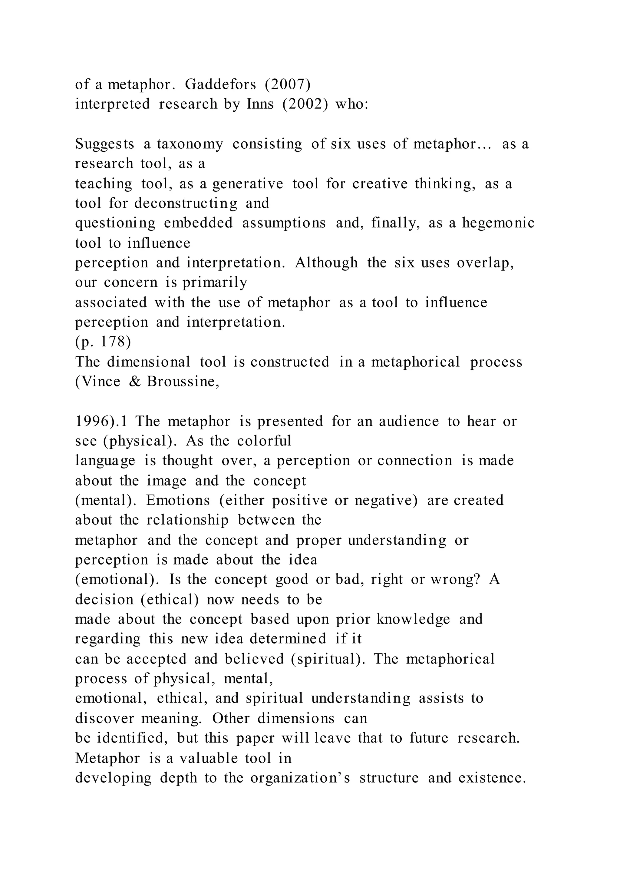 of a metaphor. Gaddefors (2007)
interpreted research by Inns (2002) who:
Suggests a taxonomy consisting of six uses of metaphor… as a
research tool, as a
teaching tool, as a generative tool for creative thinking, as a
tool for deconstructing and
questioning embedded assumptions and, finally, as a hegemonic
tool to influence
perception and interpretation. Although the six uses overlap,
our concern is primarily
associated with the use of metaphor as a tool to influence
perception and interpretation.
(p. 178)
The dimensional tool is constructed in a metaphorical process
(Vince & Broussine,
1996).1 The metaphor is presented for an audience to hear or
see (physical). As the colorful
language is thought over, a perception or connection is made
about the image and the concept
(mental). Emotions (either positive or negative) are created
about the relationship between the
metaphor and the concept and proper understanding or
perception is made about the idea
(emotional). Is the concept good or bad, right or wrong? A
decision (ethical) now needs to be
made about the concept based upon prior knowledge and
regarding this new idea determined if it
can be accepted and believed (spiritual). The metaphorical
process of physical, mental,
emotional, ethical, and spiritual understanding assists to
discover meaning. Other dimensions can
be identified, but this paper will leave that to future research.
Metaphor is a valuable tool in
developing depth to the organization’s structure and existence.
 