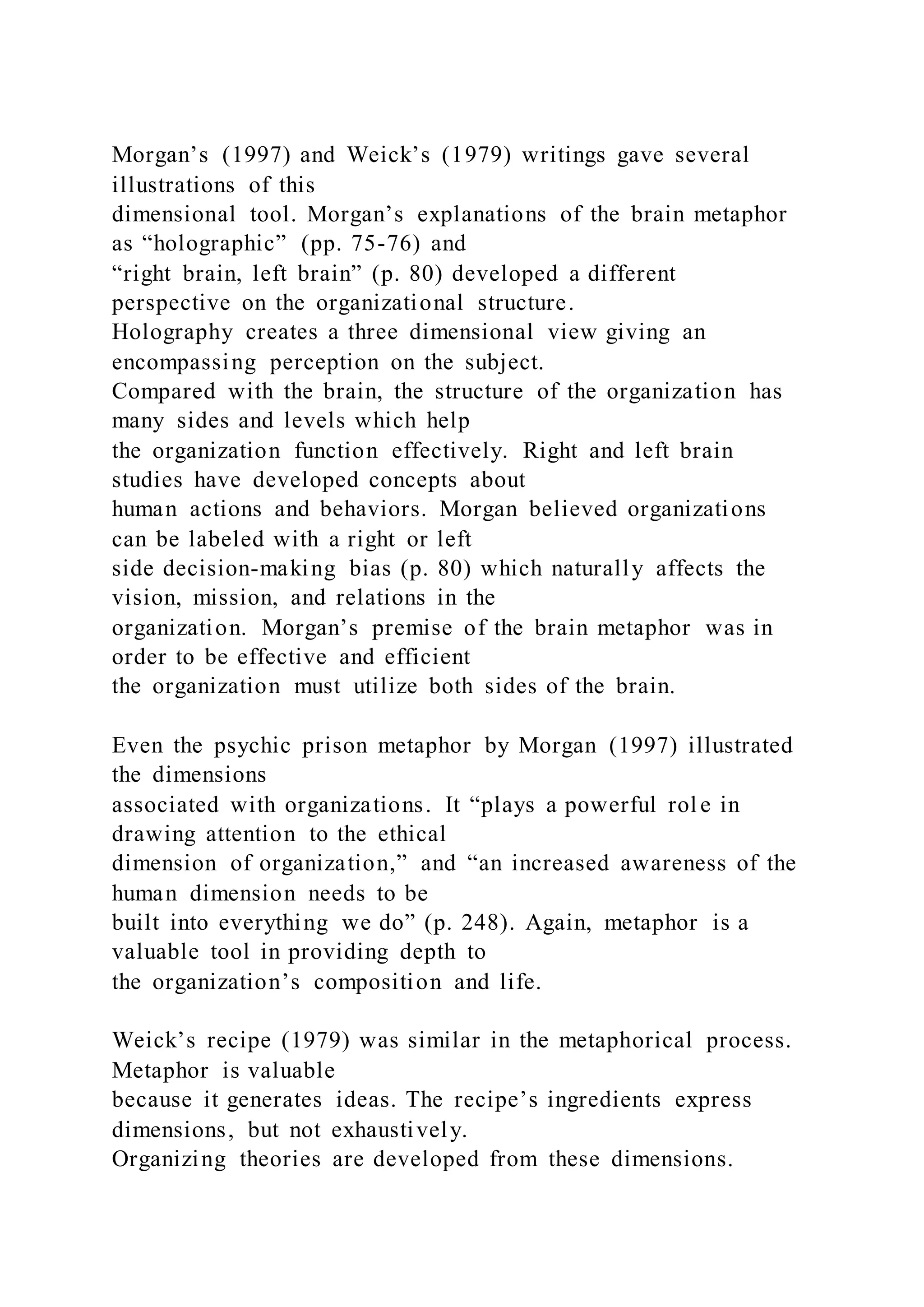 Morgan’s (1997) and Weick’s (1979) writings gave several
illustrations of this
dimensional tool. Morgan’s explanations of the brain metaphor
as “holographic” (pp. 75-76) and
“right brain, left brain” (p. 80) developed a different
perspective on the organizational structure.
Holography creates a three dimensional view giving an
encompassing perception on the subject.
Compared with the brain, the structure of the organization has
many sides and levels which help
the organization function effectively. Right and left brain
studies have developed concepts about
human actions and behaviors. Morgan believed organizations
can be labeled with a right or left
side decision-making bias (p. 80) which naturally affects the
vision, mission, and relations in the
organization. Morgan’s premise of the brain metaphor was in
order to be effective and efficient
the organization must utilize both sides of the brain.
Even the psychic prison metaphor by Morgan (1997) illustrated
the dimensions
associated with organizations. It “plays a powerful rol e in
drawing attention to the ethical
dimension of organization,” and “an increased awareness of the
human dimension needs to be
built into everything we do” (p. 248). Again, metaphor is a
valuable tool in providing depth to
the organization’s composition and life.
Weick’s recipe (1979) was similar in the metaphorical process.
Metaphor is valuable
because it generates ideas. The recipe’s ingredients express
dimensions, but not exhaustively.
Organizing theories are developed from these dimensions.
 