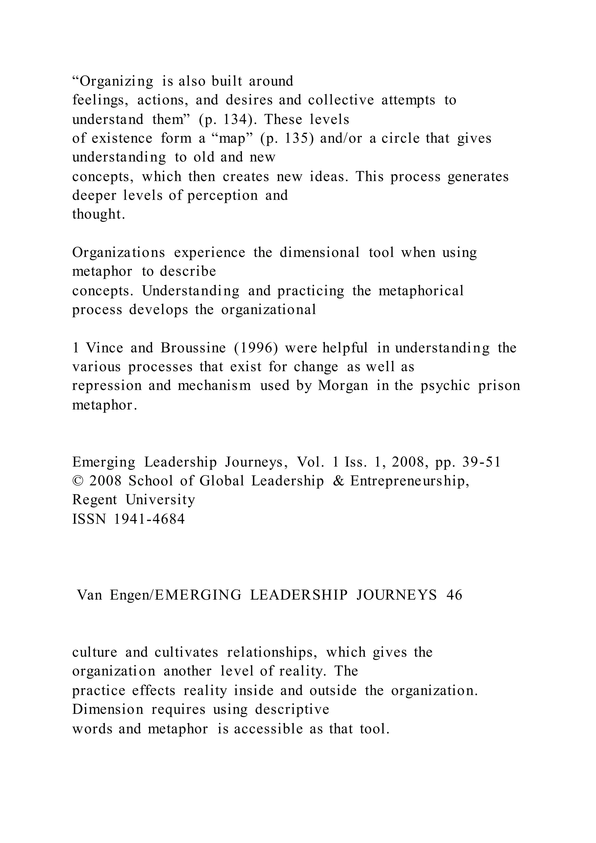 “Organizing is also built around
feelings, actions, and desires and collective attempts to
understand them” (p. 134). These levels
of existence form a “map” (p. 135) and/or a circle that gives
understanding to old and new
concepts, which then creates new ideas. This process generates
deeper levels of perception and
thought.
Organizations experience the dimensional tool when using
metaphor to describe
concepts. Understanding and practicing the metaphorical
process develops the organizational
1 Vince and Broussine (1996) were helpful in understanding the
various processes that exist for change as well as
repression and mechanism used by Morgan in the psychic prison
metaphor.
Emerging Leadership Journeys, Vol. 1 Iss. 1, 2008, pp. 39-51
© 2008 School of Global Leadership & Entrepreneurship,
Regent University
ISSN 1941-4684
Van Engen/EMERGING LEADERSHIP JOURNEYS 46
culture and cultivates relationships, which gives the
organization another level of reality. The
practice effects reality inside and outside the organization.
Dimension requires using descriptive
words and metaphor is accessible as that tool.
 