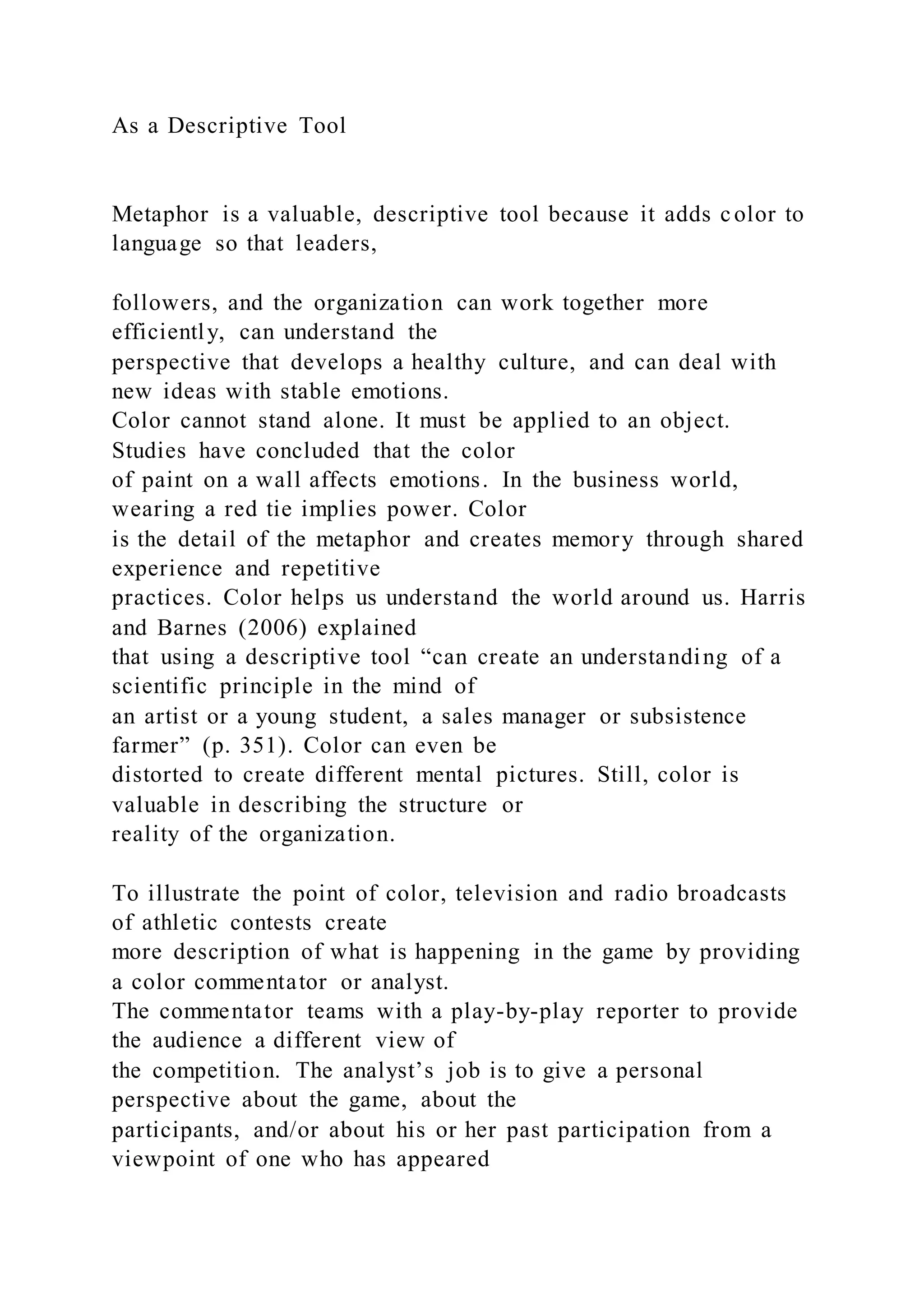As a Descriptive Tool
Metaphor is a valuable, descriptive tool because it adds color to
language so that leaders,
followers, and the organization can work together more
efficiently, can understand the
perspective that develops a healthy culture, and can deal with
new ideas with stable emotions.
Color cannot stand alone. It must be applied to an object.
Studies have concluded that the color
of paint on a wall affects emotions. In the business world,
wearing a red tie implies power. Color
is the detail of the metaphor and creates memory through shared
experience and repetitive
practices. Color helps us understand the world around us. Harris
and Barnes (2006) explained
that using a descriptive tool “can create an understanding of a
scientific principle in the mind of
an artist or a young student, a sales manager or subsistence
farmer” (p. 351). Color can even be
distorted to create different mental pictures. Still, color is
valuable in describing the structure or
reality of the organization.
To illustrate the point of color, television and radio broadcasts
of athletic contests create
more description of what is happening in the game by providing
a color commentator or analyst.
The commentator teams with a play-by-play reporter to provide
the audience a different view of
the competition. The analyst’s job is to give a personal
perspective about the game, about the
participants, and/or about his or her past participation from a
viewpoint of one who has appeared
 