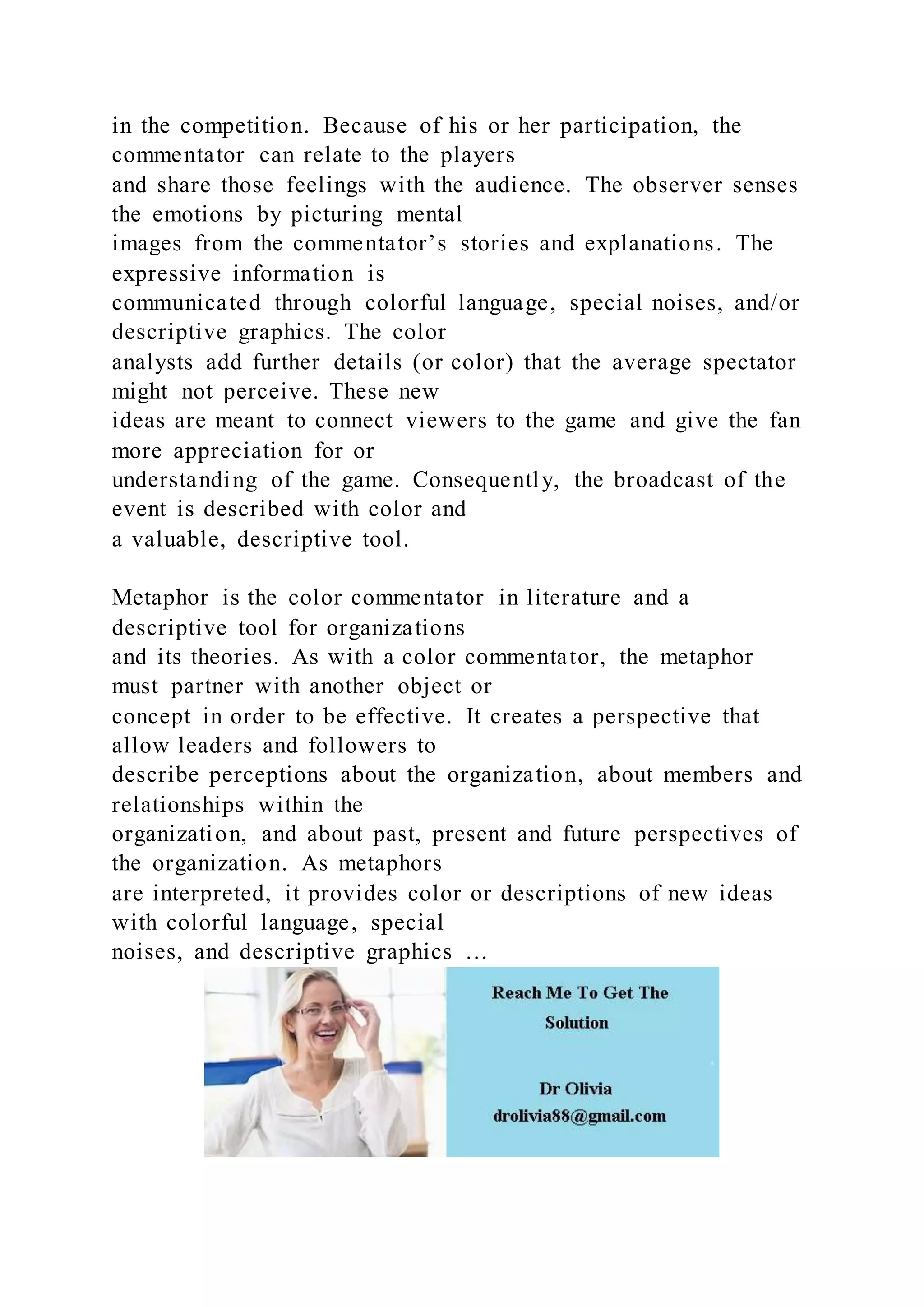 in the competition. Because of his or her participation, the
commentator can relate to the players
and share those feelings with the audience. The observer senses
the emotions by picturing mental
images from the commentator’s stories and explanations. The
expressive information is
communicated through colorful language, special noises, and/or
descriptive graphics. The color
analysts add further details (or color) that the average spectator
might not perceive. These new
ideas are meant to connect viewers to the game and give the fan
more appreciation for or
understanding of the game. Consequently, the broadcast of the
event is described with color and
a valuable, descriptive tool.
Metaphor is the color commentator in literature and a
descriptive tool for organizations
and its theories. As with a color commentator, the metaphor
must partner with another object or
concept in order to be effective. It creates a perspective that
allow leaders and followers to
describe perceptions about the organization, about members and
relationships within the
organization, and about past, present and future perspectives of
the organization. As metaphors
are interpreted, it provides color or descriptions of new ideas
with colorful language, special
noises, and descriptive graphics …
 