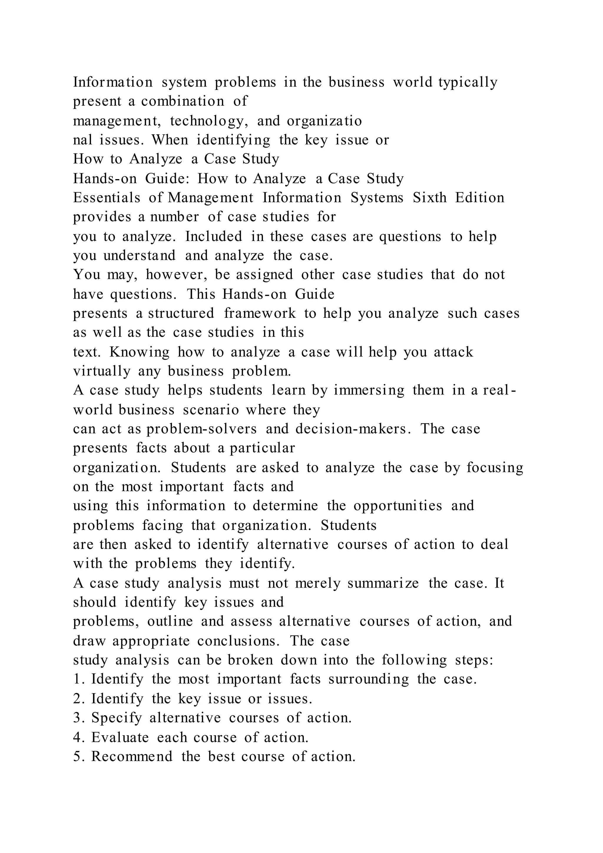 Information system problems in the business world typically
present a combination of
management, technology, and organizatio
nal issues. When identifying the key issue or
How to Analyze a Case Study
Hands-on Guide: How to Analyze a Case Study
Essentials of Management Information Systems Sixth Edition
provides a number of case studies for
you to analyze. Included in these cases are questions to help
you understand and analyze the case.
You may, however, be assigned other case studies that do not
have questions. This Hands-on Guide
presents a structured framework to help you analyze such cases
as well as the case studies in this
text. Knowing how to analyze a case will help you attack
virtually any business problem.
A case study helps students learn by immersing them in a real -
world business scenario where they
can act as problem-solvers and decision-makers. The case
presents facts about a particular
organization. Students are asked to analyze the case by focusing
on the most important facts and
using this information to determine the opportunities and
problems facing that organization. Students
are then asked to identify alternative courses of action to deal
with the problems they identify.
A case study analysis must not merely summarize the case. It
should identify key issues and
problems, outline and assess alternative courses of action, and
draw appropriate conclusions. The case
study analysis can be broken down into the following steps:
1. Identify the most important facts surrounding the case.
2. Identify the key issue or issues.
3. Specify alternative courses of action.
4. Evaluate each course of action.
5. Recommend the best course of action.
 