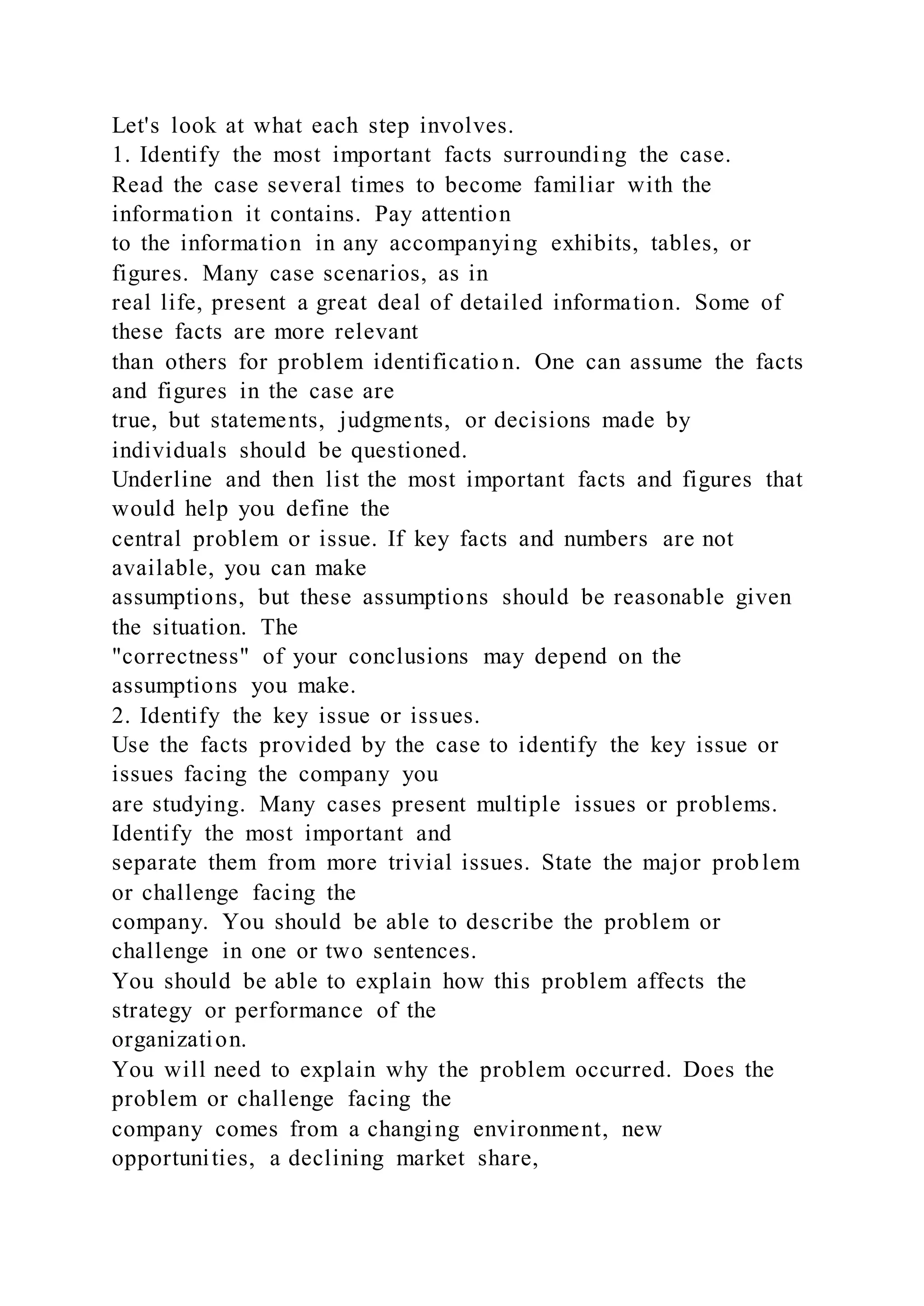 Let's look at what each step involves.
1. Identify the most important facts surrounding the case.
Read the case several times to become familiar with the
information it contains. Pay attention
to the information in any accompanying exhibits, tables, or
figures. Many case scenarios, as in
real life, present a great deal of detailed information. Some of
these facts are more relevant
than others for problem identificatio n. One can assume the facts
and figures in the case are
true, but statements, judgments, or decisions made by
individuals should be questioned.
Underline and then list the most important facts and figures that
would help you define the
central problem or issue. If key facts and numbers are not
available, you can make
assumptions, but these assumptions should be reasonable given
the situation. The
"correctness" of your conclusions may depend on the
assumptions you make.
2. Identify the key issue or issues.
Use the facts provided by the case to identify the key issue or
issues facing the company you
are studying. Many cases present multiple issues or problems.
Identify the most important and
separate them from more trivial issues. State the major problem
or challenge facing the
company. You should be able to describe the problem or
challenge in one or two sentences.
You should be able to explain how this problem affects the
strategy or performance of the
organization.
You will need to explain why the problem occurred. Does the
problem or challenge facing the
company comes from a changing environment, new
opportunities, a declining market share,
 