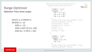 Copyright © 2015, Oracle and/or its affiliates. All rights reserved.
Range Optimizer
"analyzing_range_alternatives": {
"range_scan_alternatives": [
{
"index": "i_a",
"ranges": [
"10 < a < 11",
"11 < a < 19",
"19 < a < 25"
],
"index_dives_for_eq_ranges": true,
"rowid_ordered": false,
"using_mrr": false,
"index_only": false,
"rows": 3,
"cost": 6.61,
"chosen": true
},
{
"index": "i_b",
"ranges": [
"NULL < b < 5",
"10 < b"
],
"index_dives_for_eq_ranges": true,
"rowid_ordered": false,
…
Optimizer Trace show ranges
SELECT a, b FROM t1
WHERE a > 10
AND a < 25
AND a NOT IN (11, 19))
AND (b < 5 OR b > 10);
 
