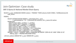 Copyright © 2015, Oracle and/or its affiliates. All rights reserved.
Join Optimizer: Case study
SELECT o_year, SUM(CASE WHEN nation = 'FRANCE' THEN volume ELSE 0 END) / SUM(volume) AS
mkt_share
FROM (
SELECT EXTRACT(YEAR FROM o_orderdate) AS o_year,
l_extendedprice * (1 - l_discount) AS volume, n2.n_name AS nation
FROM part
JOIN lineitem ON p_partkey = l_partkey
JOIN supplier ON s_suppkey = l_suppkey
JOIN orders ON l_orderkey = o_orderkey
JOIN customer ON o_custkey = c_custkey
JOIN nation n1 ON c_nationkey = n1.n_nationkey
JOIN region ON n1.n_regionkey = r_regionkey
JOIN nation n2 ON s_nationkey = n2.n_nationkey
WHERE r_name = 'EUROPE’ AND o_orderdate BETWEEN '1995-01-01' AND '1996-12-31’
AND p_type = 'PROMO BRUSHED STEEL'
) AS all_nations GROUP BY o_year ORDER BY o_year;
DBT-3 Query 8: National Market Share Query
 
