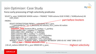 Copyright © 2015, Oracle and/or its affiliates. All rights reserved.
Join Optimizer: Case Study
SELECT o_year, SUM(CASE WHEN nation = 'FRANCE' THEN volume ELSE 0 END) / SUM(volume) AS
mkt_share
FROM (
SELECT EXTRACT(YEAR FROM o_orderdate) AS o_year,
l_extendedprice * (1 - l_discount) AS volume, n2.n_name AS nation
FROM part
STRAIGHT_JOIN lineitem ON p_partkey = l_partkey
JOIN supplier ON s_suppkey = l_suppkey
JOIN orders ON l_orderkey = o_orderkey
JOIN customer ON o_custkey = c_custkey
JOIN nation n1 ON c_nationkey = n1.n_nationkey
JOIN region ON n1.n_regionkey = r_regionkey
JOIN nation n2 ON s_nationkey = n2.n_nationkey
WHERE r_name = 'EUROPE’ AND o_orderdate BETWEEN '1995-01-01' AND '1996-12-31’
AND p_type = 'PROMO BRUSHED STEEL'
) AS all_nations GROUP BY o_year ORDER BY o_year;
Force early processing of high selectivity predicates
Highest selectivity
part before lineitem
 