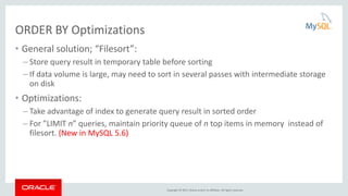 Copyright © 2015, Oracle and/or its affiliates. All rights reserved.
ORDER BY Optimizations
• General solution; “Filesort”:
– Store query result in temporary table before sorting
– If data volume is large, may need to sort in several passes with intermediate storage
on disk
• Optimizations:
– Take advantage of index to generate query result in sorted order
– For ”LIMIT n” queries, maintain priority queue of n top items in memory instead of
filesort. (New in MySQL 5.6)
 