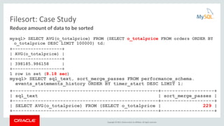 Copyright © 2015, Oracle and/or its affiliates. All rights reserved.
Filesort: Case Study
mysql> SELECT AVG(o_totalprice) FROM (SELECT o_totalprice FROM orders ORDER BY
o_totalprice DESC LIMIT 100000) td;
+-------------------+
| AVG(o_totalprice) |
+-------------------+
| 398185.986158 |
+-------------------+
1 row in set (8.18 sec)
mysql> SELECT sql_text, sort_merge_passes FROM performance_schema.
events_statements_history ORDER BY timer_start DESC LIMIT 1;
+----------------------------------------------------+-------------------+
| sql_text | sort_merge_passes |
+----------------------------------------------------+-------------------+
| SELECT AVG(o_totalprice) FROM (SELECT o_totalprice | 229 |
+----------------------------------------------------+-------------------+
Reduce amount of data to be sorted
 