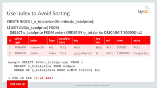 Copyright © 2015, Oracle and/or its affiliates. All rights reserved.
Use Index to Avoid Sorting
CREATE INDEX i_o_totalprice ON orders(o_totalprice);
SELECT AVG(o_totalprice) FROM
(SELECT o_totalprice FROM orders ORDER BY o_totalprice DESC LIMIT 100000) td;
id
select
type
table Type
possible
keys
key
key
len
ref rows extra
1 PRIMARY <derived2> ALL NULL NULL NULL NULL 100000 NULL
2 DERIVED orders index NULL i_o_totalprice 6 NULL 15000000 Using index
mysql> SELECT AVG(o_totalprice) FROM (
SELECT o_totalprice FROM orders
ORDER BY o_totalprice DESC LIMIT 100000) td;
...
1 row in set (0.06 sec)
 
