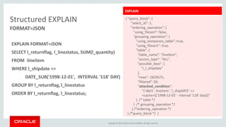 Copyright © 2015, Oracle and/or its affiliates. All rights reserved.
EXPLAIN
{ "query_block": {
"select_id": 1,
"ordering_operation": {
"using_filesort": false,
"grouping_operation": {
"using_temporary_table": true,
"using_filesort": true,
"table": {
"table_name": "lineitem",
"access_type": "ALL",
"possible_keys": [
"i_l_shipdate”
],
"rows": 2829575,
"filtered": 50,
"attached_condition":
"(`dbt3`.`lineitem`.`l_shipDATE` <=
<cache>(('1998-12-01' - interval '118' day)))"
} /* table */
} /* grouping_operation */
} /*ordering_operation */
} /*query_block */ }
Structured EXPLAIN
EXPLAIN FORMAT=JSON
SELECT l_returnflag, l_linestatus, SUM(l_quantity)
FROM lineitem
WHERE l_shipdate <=
DATE_SUB('1998-12-01', INTERVAL '118' DAY)
GROUP BY l_returnflag,l_linestatus
ORDER BY l_returnflag, l_linestatus;
FORMAT=JSON
 
