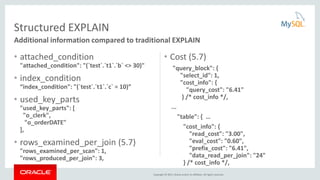 Copyright © 2015, Oracle and/or its affiliates. All rights reserved.
• attached_condition
"attached_condition": "(`test`.`t1`.`b` <> 30)"
• index_condition
“index_condition": "(`test`.`t1`.`c` = 10)”
• used_key_parts
"used_key_parts": [
"o_clerk",
"o_orderDATE"
],
• rows_examined_per_join (5.7)
"rows_examined_per_scan": 1,
"rows_produced_per_join": 3,
• Cost (5.7)
"query_block": {
"select_id": 1,
"cost_info": {
"query_cost": "6.41"
} /* cost_info */,
...
"table": { …
"cost_info": {
"read_cost": "3.00",
"eval_cost": "0.60",
"prefix_cost": "6.41",
"data_read_per_join": "24"
} /* cost_info */,
Structured EXPLAIN
Additional information compared to traditional EXPLAIN
 