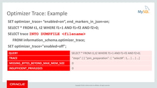 Copyright © 2015, Oracle and/or its affiliates. All rights reserved.
Optimizer Trace: Example
SET optimizer_trace= “enabled=on“, end_markers_in_json=on;
SELECT * FROM t1, t2 WHERE f1=1 AND f1=f2 AND f2>0;
SELECT trace INTO DUMPFILE <filename>
FROM information_schema.optimizer_trace;
SET optimizer_trace="enabled=off";
QUERY SELECT * FROM t1,t2 WHERE f1=1 AND f1=f2 AND f2>0;
TRACE “steps”: [ { "join_preparation": { "select#": 1,… } … } …]
MISSING_BYTES_BEYOND_MAX_MEM_SIZE 0
INSUFFICIENT_PRIVILEGES 0
 