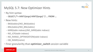 Copyright © 2015, Oracle and/or its affiliates. All rights reserved.
MySQL 5.7: New Optimizer Hints
• Ny hint syntax:
– SELECT /*+ HINT1(args) HINT2(args) */ … FROM …
• New hints:
– BKA(tables)/NO_BKA(tables)
– BNL(tables)/NO_BNL(tables)
– MRR(table indexes)/NO_MRR(table indexes)
– NO_ICP(table indexes)
– NO_RANGE_OPTIMIZATION(table indexes)
– QB_NAME(name)
• Finer granularilty than optimizer_switch session variable
59
 