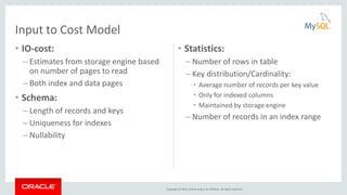 Copyright © 2015, Oracle and/or its affiliates. All rights reserved.
• IO-cost:
– Estimates from storage engine based
on number of pages to read
– Both index and data pages
• Schema:
– Length of records and keys
– Uniqueness for indexes
– Nullability
• Statistics:
– Number of rows in table
– Key distribution/Cardinality:
• Average number of records per key value
• Only for indexed columns
• Maintained by storage engine
– Number of records in an index range
Input to Cost Model
 
