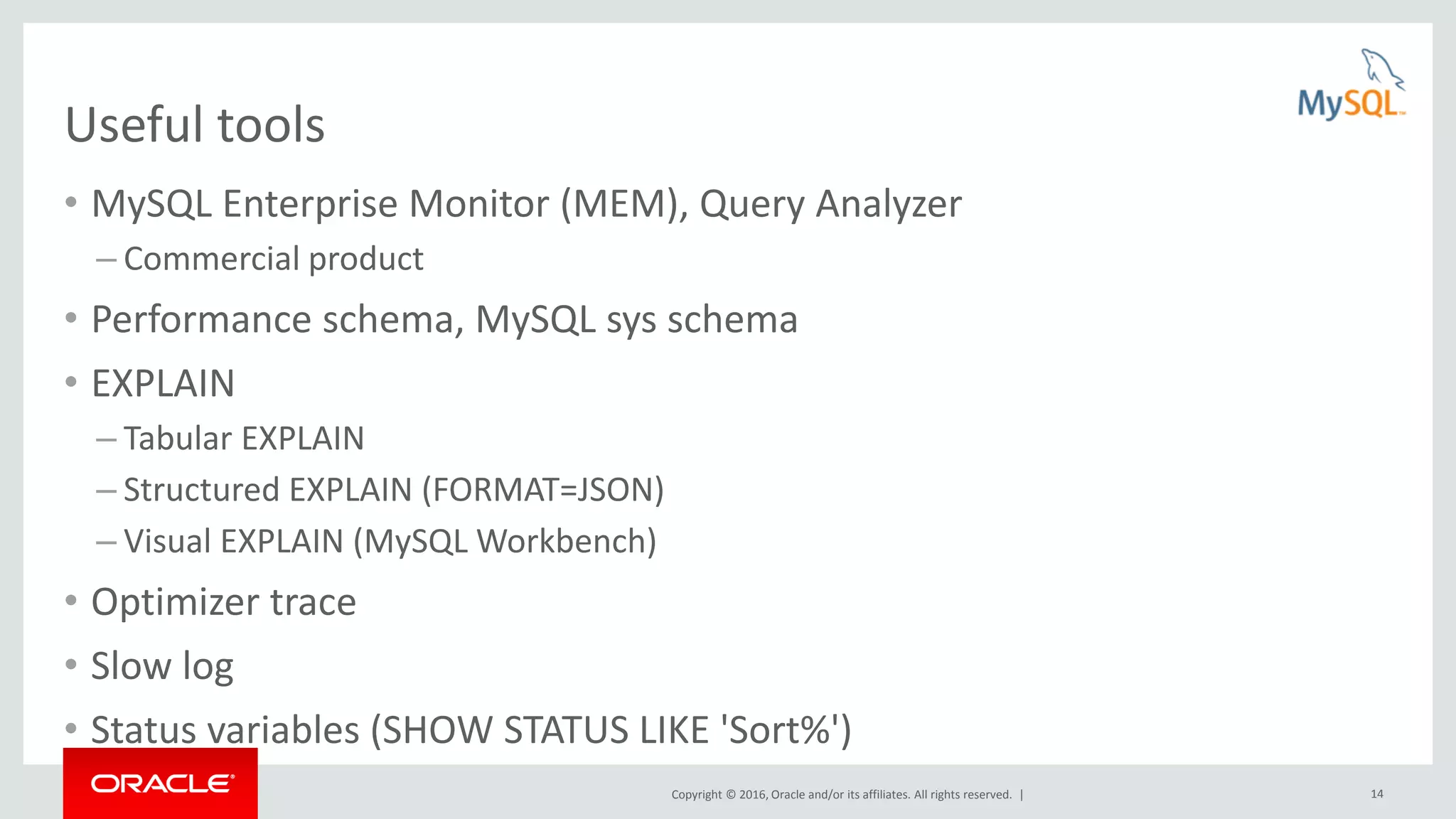 Copyright © 2016, Oracle and/or its affiliates. All rights reserved. | 14 Useful tools • MySQL Enterprise Monitor (MEM), Query Analyzer – Commercial product • Performance schema, MySQL sys schema • EXPLAIN – Tabular EXPLAIN – Structured EXPLAIN (FORMAT=JSON) – Visual EXPLAIN (MySQL Workbench) • Optimizer trace • Slow log • Status variables (SHOW STATUS LIKE 'Sort%') 