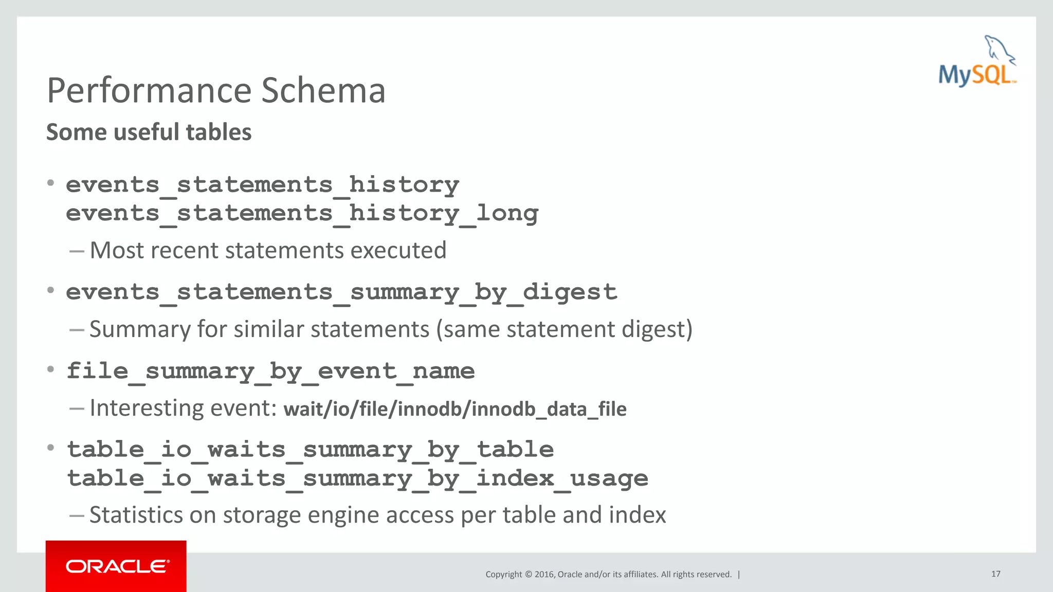 Copyright © 2016, Oracle and/or its affiliates. All rights reserved. | 17 Performance Schema • events_statements_history events_statements_history_long – Most recent statements executed • events_statements_summary_by_digest – Summary for similar statements (same statement digest) • file_summary_by_event_name – Interesting event: wait/io/file/innodb/innodb_data_file • table_io_waits_summary_by_table table_io_waits_summary_by_index_usage – Statistics on storage engine access per table and index Some useful tables 
