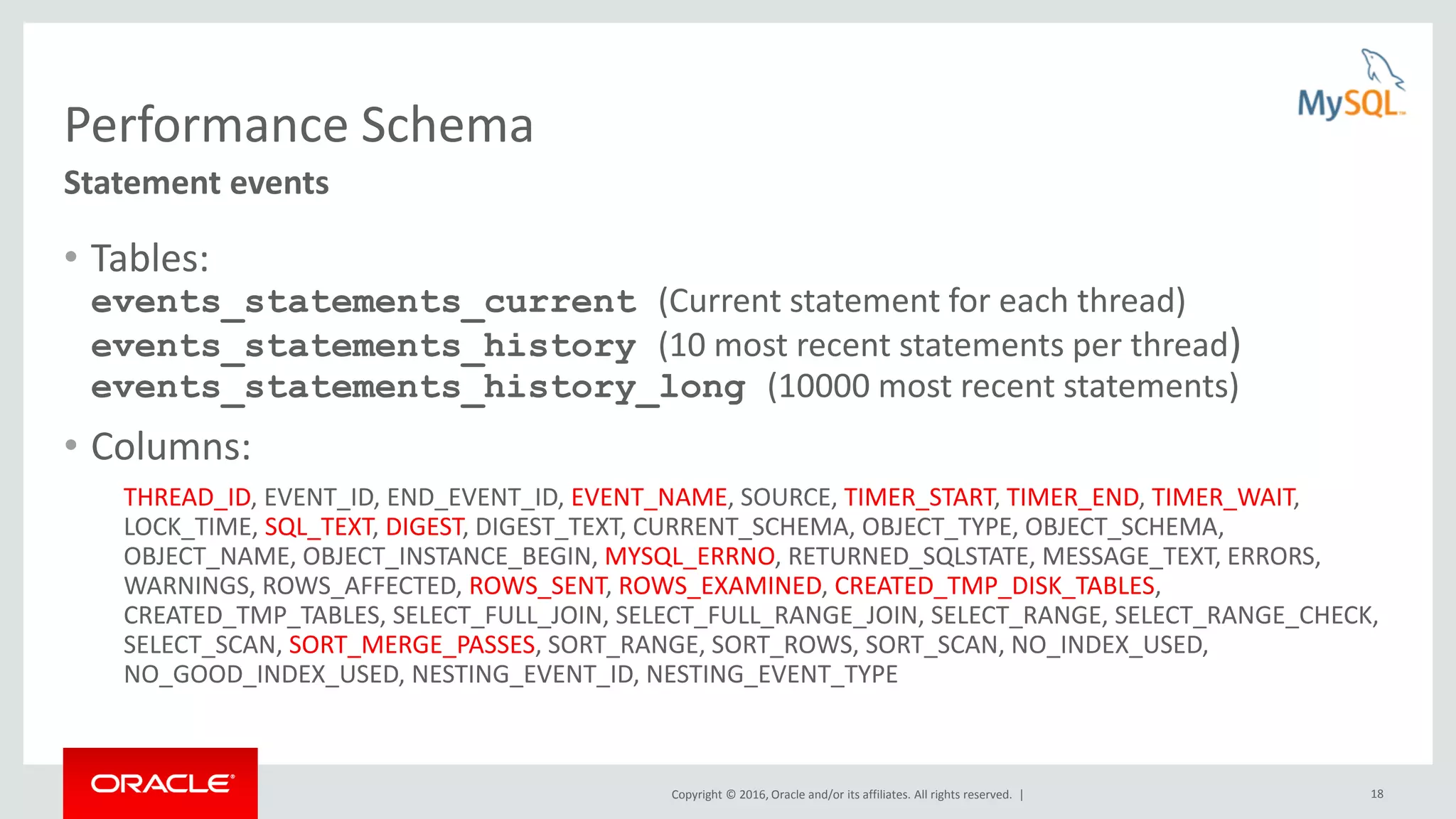 Copyright © 2016, Oracle and/or its affiliates. All rights reserved. | 18 Performance Schema • Tables: events_statements_current (Current statement for each thread) events_statements_history (10 most recent statements per thread) events_statements_history_long (10000 most recent statements) • Columns: THREAD_ID, EVENT_ID, END_EVENT_ID, EVENT_NAME, SOURCE, TIMER_START, TIMER_END, TIMER_WAIT, LOCK_TIME, SQL_TEXT, DIGEST, DIGEST_TEXT, CURRENT_SCHEMA, OBJECT_TYPE, OBJECT_SCHEMA, OBJECT_NAME, OBJECT_INSTANCE_BEGIN, MYSQL_ERRNO, RETURNED_SQLSTATE, MESSAGE_TEXT, ERRORS, WARNINGS, ROWS_AFFECTED, ROWS_SENT, ROWS_EXAMINED, CREATED_TMP_DISK_TABLES, CREATED_TMP_TABLES, SELECT_FULL_JOIN, SELECT_FULL_RANGE_JOIN, SELECT_RANGE, SELECT_RANGE_CHECK, SELECT_SCAN, SORT_MERGE_PASSES, SORT_RANGE, SORT_ROWS, SORT_SCAN, NO_INDEX_USED, NO_GOOD_INDEX_USED, NESTING_EVENT_ID, NESTING_EVENT_TYPE Statement events 