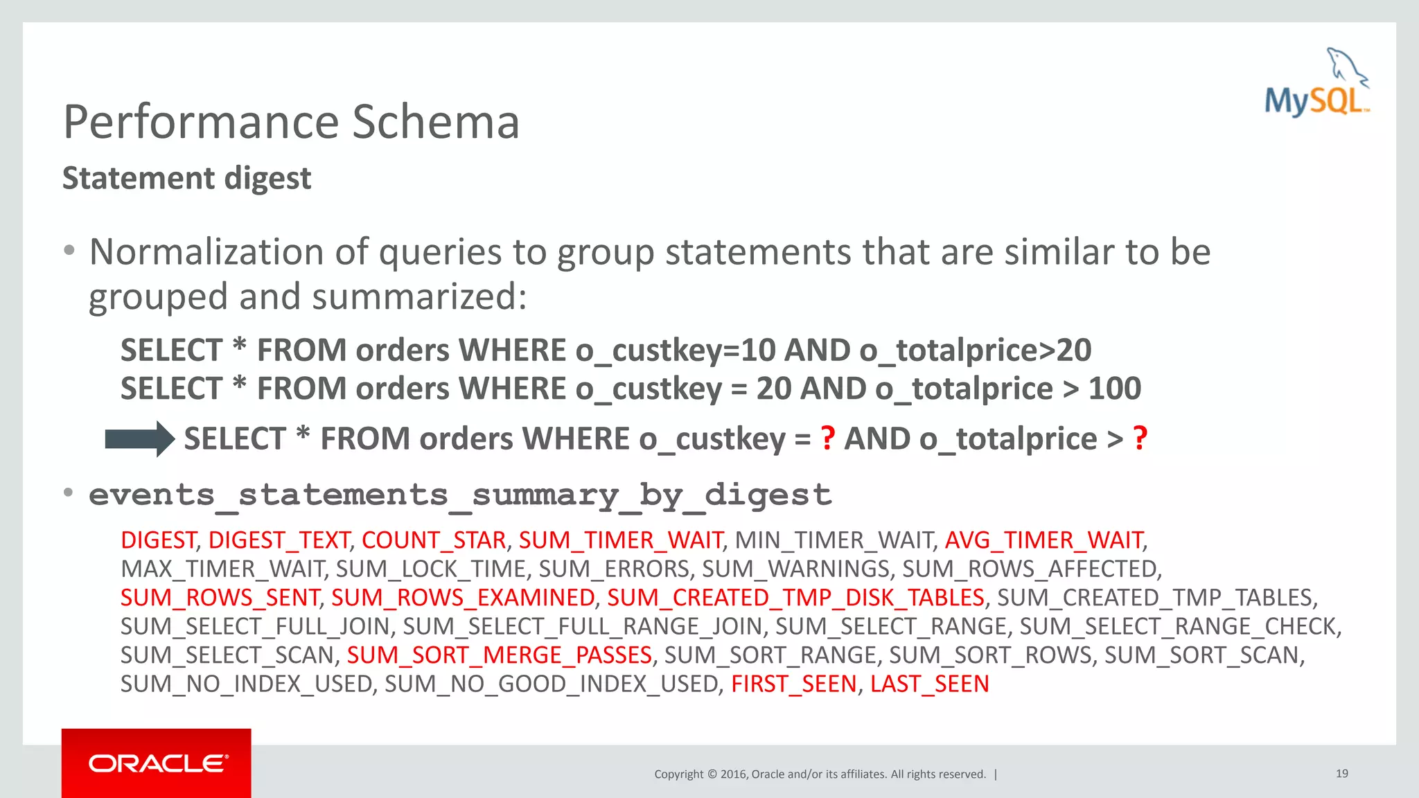 Copyright © 2016, Oracle and/or its affiliates. All rights reserved. | 19 Performance Schema • Normalization of queries to group statements that are similar to be grouped and summarized: SELECT * FROM orders WHERE o_custkey=10 AND o_totalprice>20 SELECT * FROM orders WHERE o_custkey = 20 AND o_totalprice > 100 SELECT * FROM orders WHERE o_custkey = ? AND o_totalprice > ? • events_statements_summary_by_digest DIGEST, DIGEST_TEXT, COUNT_STAR, SUM_TIMER_WAIT, MIN_TIMER_WAIT, AVG_TIMER_WAIT, MAX_TIMER_WAIT, SUM_LOCK_TIME, SUM_ERRORS, SUM_WARNINGS, SUM_ROWS_AFFECTED, SUM_ROWS_SENT, SUM_ROWS_EXAMINED, SUM_CREATED_TMP_DISK_TABLES, SUM_CREATED_TMP_TABLES, SUM_SELECT_FULL_JOIN, SUM_SELECT_FULL_RANGE_JOIN, SUM_SELECT_RANGE, SUM_SELECT_RANGE_CHECK, SUM_SELECT_SCAN, SUM_SORT_MERGE_PASSES, SUM_SORT_RANGE, SUM_SORT_ROWS, SUM_SORT_SCAN, SUM_NO_INDEX_USED, SUM_NO_GOOD_INDEX_USED, FIRST_SEEN, LAST_SEEN Statement digest 
