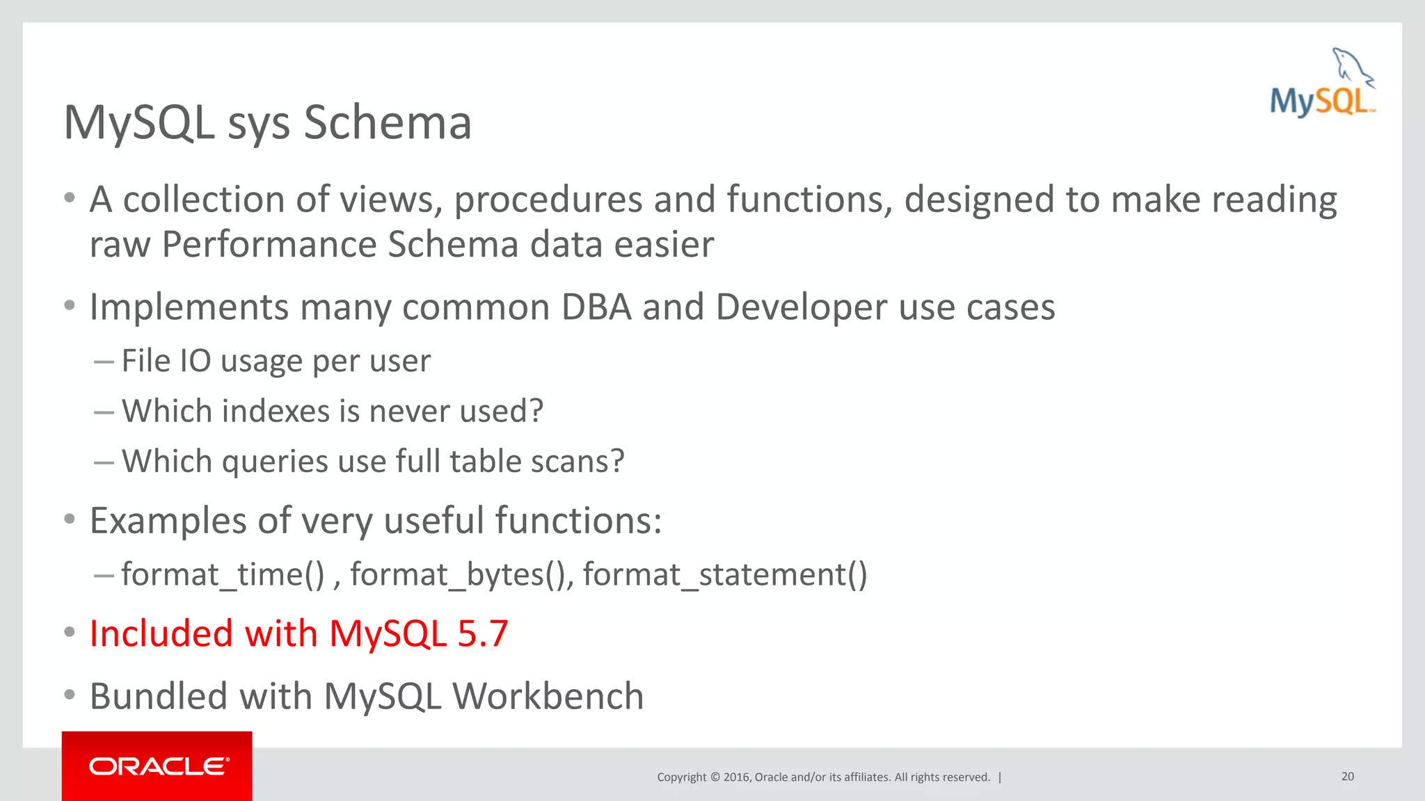 Copyright © 2016, Oracle and/or its affiliates. All rights reserved. | 20 MySQL sys Schema • A collection of views, procedures and functions, designed to make reading raw Performance Schema data easier • Implements many common DBA and Developer use cases – File IO usage per user – Which indexes is never used? – Which queries use full table scans? • Examples of very useful functions: – format_time() , format_bytes(), format_statement() • Included with MySQL 5.7 • Bundled with MySQL Workbench 