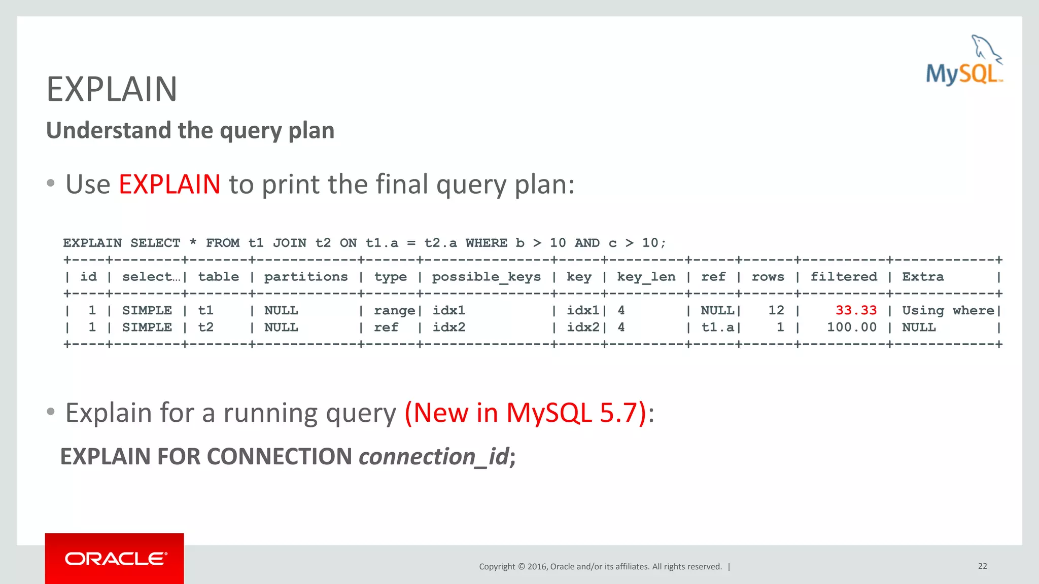 Copyright © 2016, Oracle and/or its affiliates. All rights reserved. | 22 EXPLAIN • Use EXPLAIN to print the final query plan: • Explain for a running query (New in MySQL 5.7): EXPLAIN FOR CONNECTION connection_id; Understand the query plan EXPLAIN SELECT * FROM t1 JOIN t2 ON t1.a = t2.a WHERE b > 10 AND c > 10; +----+--------+-------+------------+------+---------------+-----+---------+-----+------+----------+------------+ | id | select…| table | partitions | type | possible_keys | key | key_len | ref | rows | filtered | Extra | +----+--------+-------+------------+------+---------------+-----+---------+-----+------+----------+------------+ | 1 | SIMPLE | t1 | NULL | range| idx1 | idx1| 4 | NULL| 12 | 33.33 | Using where| | 1 | SIMPLE | t2 | NULL | ref | idx2 | idx2| 4 | t1.a| 1 | 100.00 | NULL | +----+--------+-------+------------+------+---------------+-----+---------+-----+------+----------+------------+ 