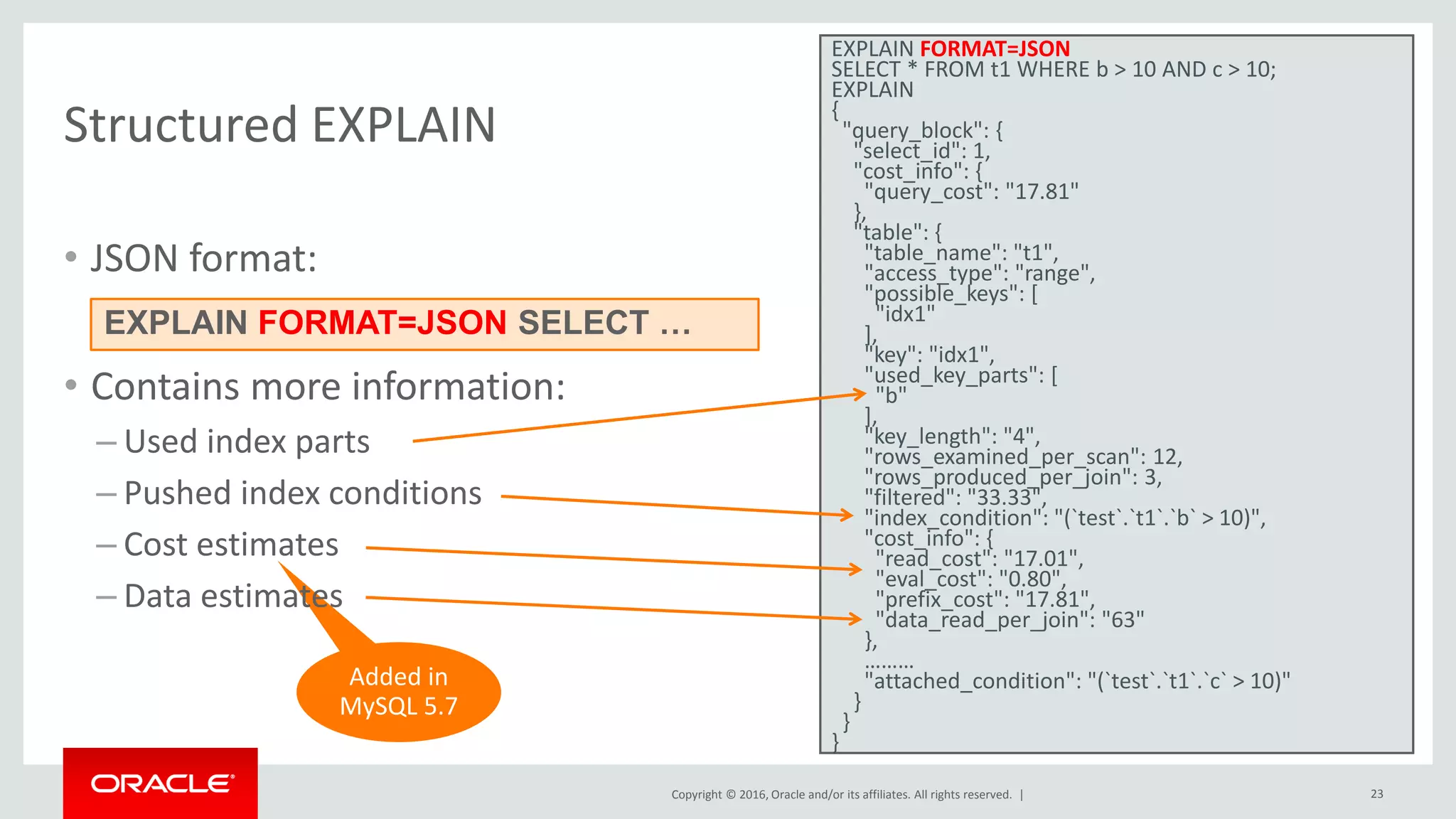 Copyright © 2016, Oracle and/or its affiliates. All rights reserved. | 23 Added in MySQL 5.7 Structured EXPLAIN • JSON format: • Contains more information: – Used index parts – Pushed index conditions – Cost estimates – Data estimates EXPLAIN FORMAT=JSON SELECT * FROM t1 WHERE b > 10 AND c > 10; EXPLAIN { "query_block": { "select_id": 1, "cost_info": { "query_cost": "17.81" }, "table": { "table_name": "t1", "access_type": "range", "possible_keys": [ "idx1" ], "key": "idx1", "used_key_parts": [ "b" ], "key_length": "4", "rows_examined_per_scan": 12, "rows_produced_per_join": 3, "filtered": "33.33", "index_condition": "(`test`.`t1`.`b` > 10)", "cost_info": { "read_cost": "17.01", "eval_cost": "0.80", "prefix_cost": "17.81", "data_read_per_join": "63" }, ……… "attached_condition": "(`test`.`t1`.`c` > 10)" } } } EXPLAIN FORMAT=JSON SELECT … 