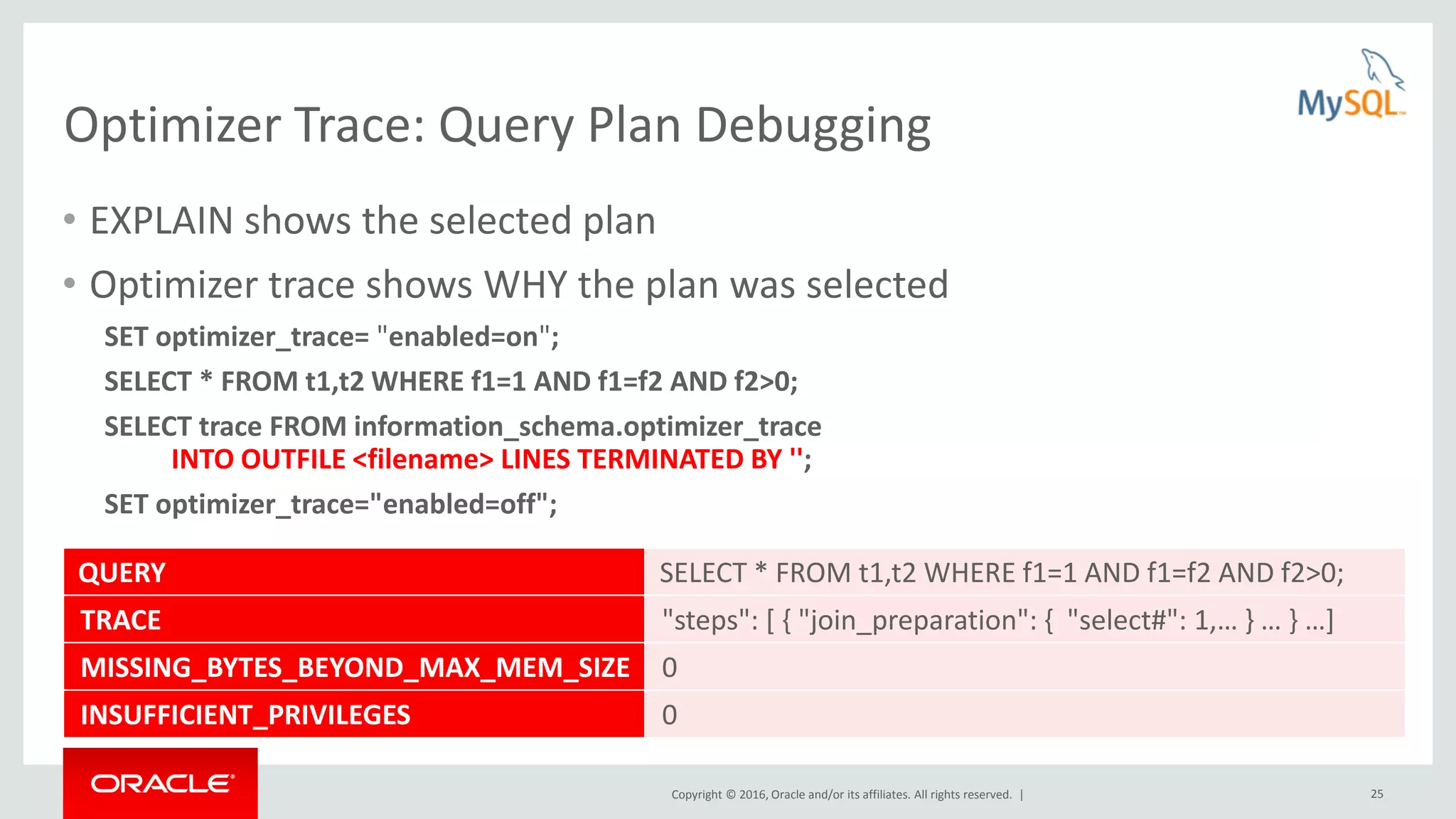 Copyright © 2016, Oracle and/or its affiliates. All rights reserved. | 25 Optimizer Trace: Query Plan Debugging • EXPLAIN shows the selected plan • Optimizer trace shows WHY the plan was selected SET optimizer_trace= "enabled=on"; SELECT * FROM t1,t2 WHERE f1=1 AND f1=f2 AND f2>0; SELECT trace FROM information_schema.optimizer_trace INTO OUTFILE <filename> LINES TERMINATED BY ''; SET optimizer_trace="enabled=off"; QUERY SELECT * FROM t1,t2 WHERE f1=1 AND f1=f2 AND f2>0; TRACE "steps": [ { "join_preparation": { "select#": 1,… } … } …] MISSING_BYTES_BEYOND_MAX_MEM_SIZE 0 INSUFFICIENT_PRIVILEGES 0 