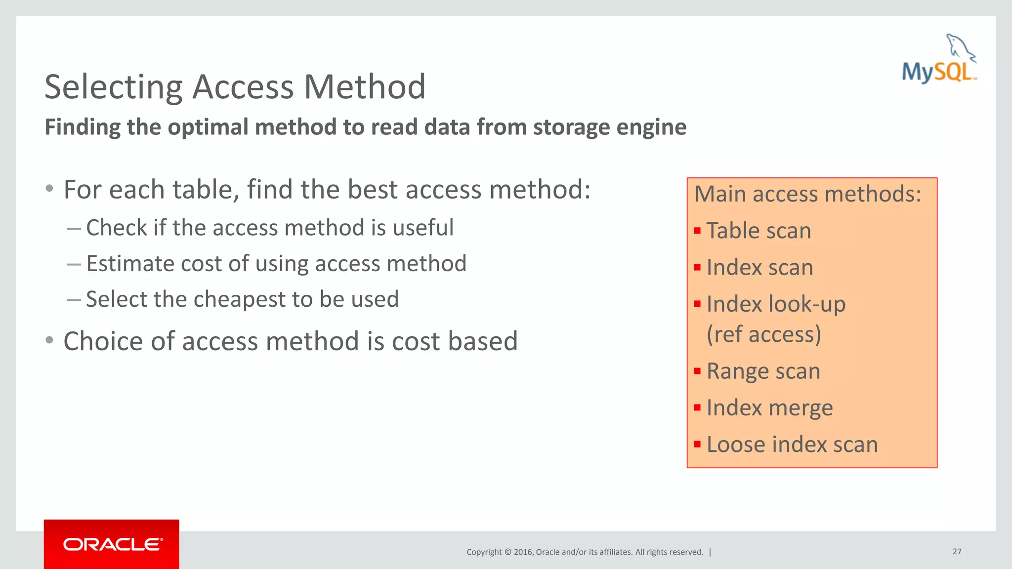 Copyright © 2016, Oracle and/or its affiliates. All rights reserved. | 27 Selecting Access Method • For each table, find the best access method: – Check if the access method is useful – Estimate cost of using access method – Select the cheapest to be used • Choice of access method is cost based Finding the optimal method to read data from storage engine Main access methods:  Table scan  Index scan  Index look-up (ref access)  Range scan  Index merge  Loose index scan 