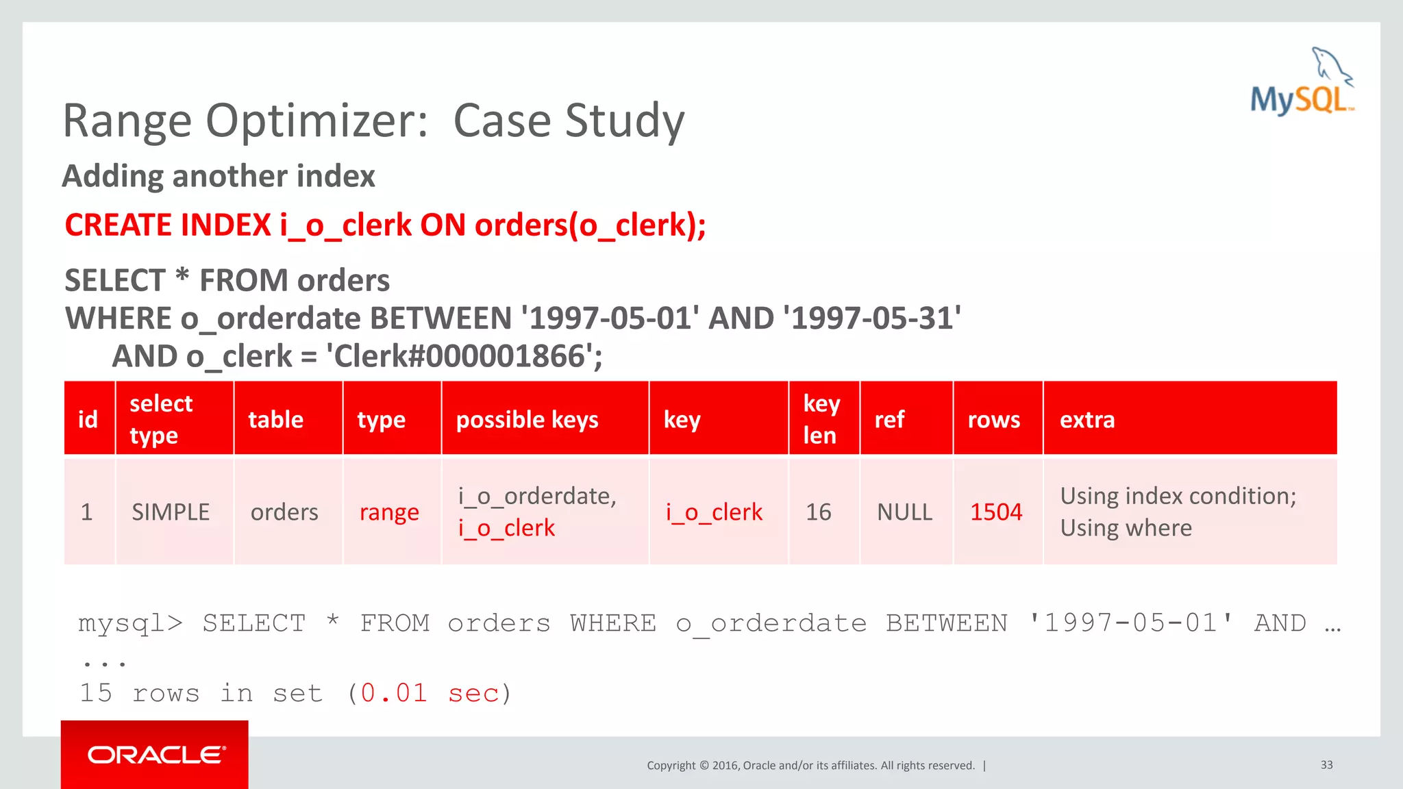 Copyright © 2016, Oracle and/or its affiliates. All rights reserved. | 33 Range Optimizer: Case Study CREATE INDEX i_o_clerk ON orders(o_clerk); SELECT * FROM orders WHERE o_orderdate BETWEEN '1997-05-01' AND '1997-05-31' AND o_clerk = 'Clerk#000001866'; Adding another index id select type table type possible keys key key len ref rows extra 1 SIMPLE orders range i_o_orderdate, i_o_clerk i_o_clerk 16 NULL 1504 Using index condition; Using where mysql> SELECT * FROM orders WHERE o_orderdate BETWEEN '1997-05-01' AND … ... 15 rows in set (0.01 sec) 